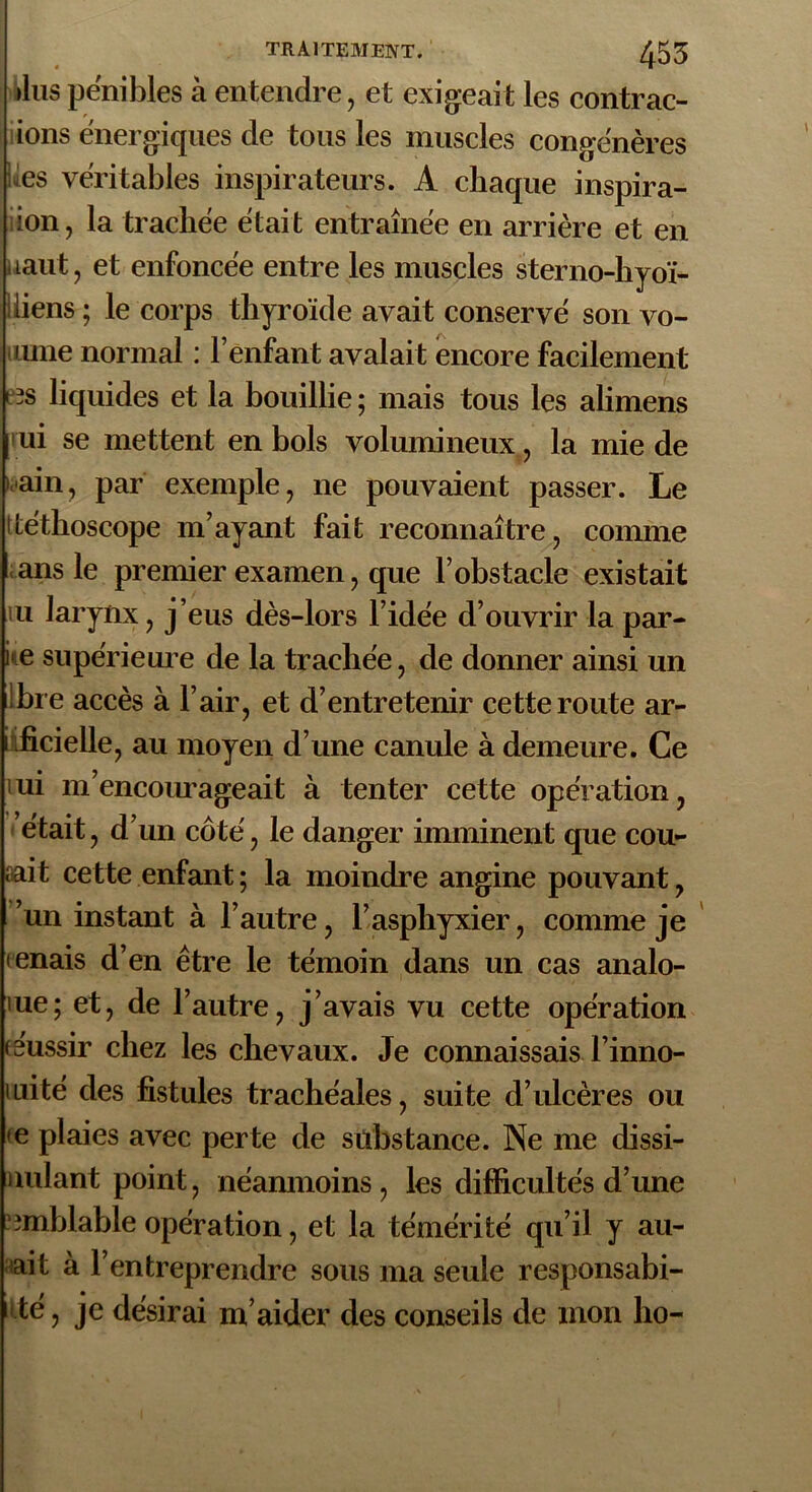 >lus pénibles à entendre, et exigeait les contrac- tons énergiques de tous les muscles congénères tes véritables inspirateurs. A chaque inspira- ion, la trachée était entraînée en arrière et en uaut, et enfoncée entre les muscles sterno-hyoï- iiiens ; le corps thyroïde avait conservé son vo- ulue normal : l’enfant avalait encore facilement «s liquides et la bouillie; mais tous les alimens ui se mettent en bols volumineux, la mie de »ain, par exemple, ne pouvaient passer. Le tléthoscope m’ayant fait reconnaître, comme ans le premier examen, que l’obstacle existait u larynx, j’eus dès-lors l’idée d’ouvrir la par- ne supérieure de la trachée, de donner ainsi un ibre accès à l’air, et d’entretenir cette route ar- tificielle, au moyen d’une canule à demeure. Ce tui m’encourageait à tenter cette opération, était, d’un côté, le danger imminent que cou- rait cette enfant ; la moindre angine pouvant, ’un instant à l’autre, l’asphyxier, comme je tenais d’en être le témoin dans un cas analo- iue; et, de l’autre, j’avais vu cette opération o'ussir chez les chevaux. Je connaissais l’inno- mité des fistules trachéales, suite d’ulcères ou te plaies avec perte de substance. Ne me dissi- uulant point, néanmoins, les difficultés d’une îmblable opération, et la témérité qu’il y all- ait à l’entreprendre sous ma seule responsabi- té, je désirai m’aider des conseils de mon ho-