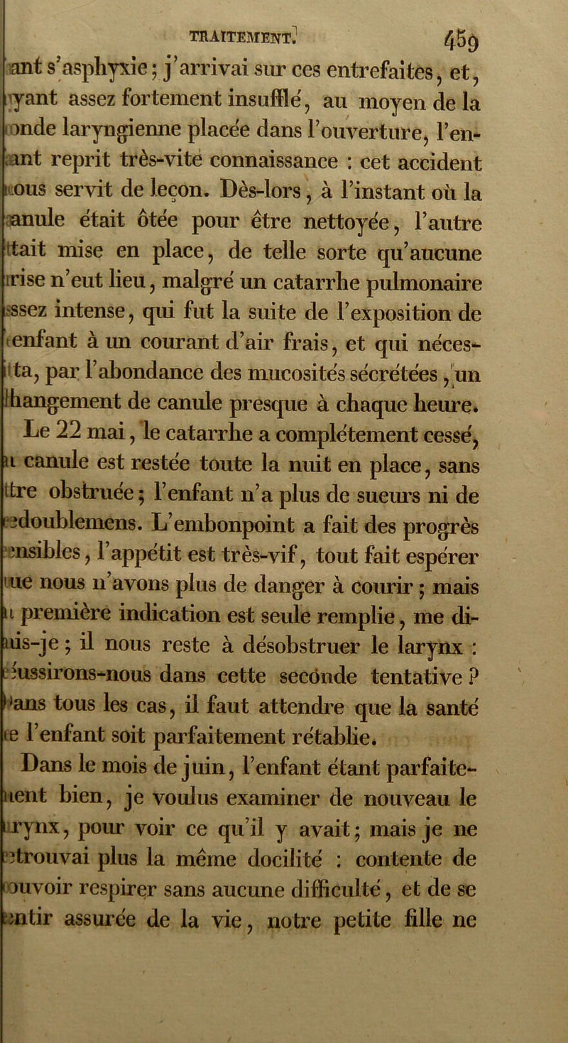 ant s’asphyxie ; j'arrivai sur ces entrefaites, et, yant assez fortement insufflé, au moyen de la onde laryngienne placée dans l'ouverture, Ten- ant reprit très-vite connaissance : cet accident t ous servit de leçon. Dès-lors, à l’instant où la nnule était ôtée pour être nettoyée, l’autre rtait mise en place, de telle sorte qu’aucune irise n’eut lieu, malgré un catarrhe pulmonaire •ssez intense, qui fut la suite de l’exposition de enfant à un courant d’air frais, et qui néces- ta, par T abondance des mucosités sécrétées, un Rangement de canule presque à chaque heure. Le 22 mai, le catarrhe a complètement cessé, u canule est restée toute la nuit en place, sans ttre obstruée; l’enfant n’a plus de sueurs ni de i îdoublemens. L’embonpoint a fait des progrès ‘nsiblés, l’appétit est très-vif, tout fait espérer i ue nous n’avons plus de danger à courir ; mais u première indication est seule remplie, me di- ms-je ; il nous reste à désobstruer le larynx : i îussirons—nous dans cette seconde tentative ? > >ans tous les cas, il faut attendre que la santé te l’enfant soit parfaitement rétablie. Dans le mois de juin, l’enfant étant parfaite- lient bien, je voulus examiner de nouveau le rynx, pour voir ce qu’il y avait; mais je 11e îtrouvai plus la même docilité : contente de 1 mvoir respirer sans aucune difficulté, et de se ‘fl tir assurée de la vie, notre petite fille ne