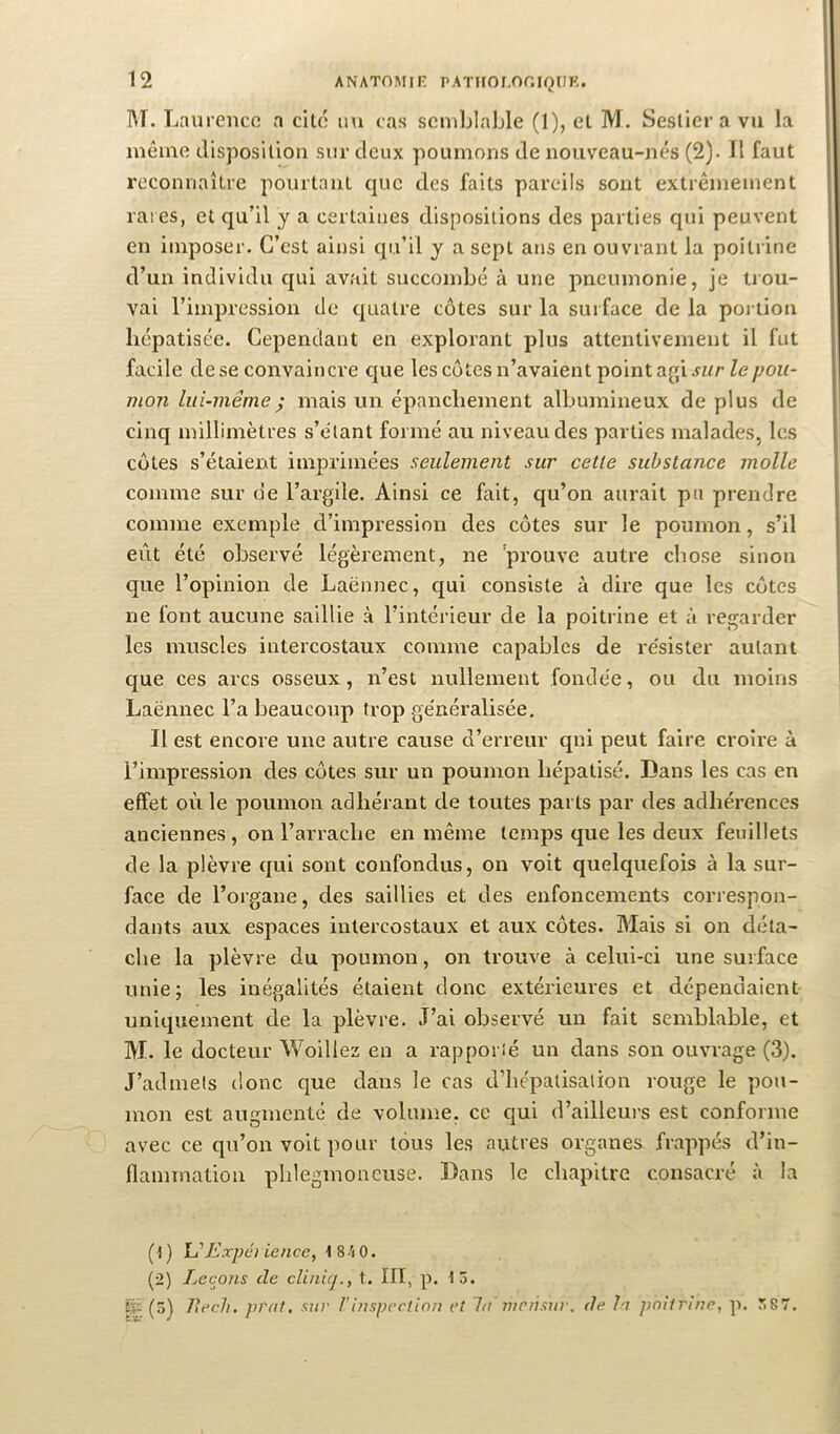 ANATOMIF. PATirOFOr.IQUR. I\T. Laurence a cité un cas scmblaljle (1), et M. Seslicr a vu la même disposition sur deux poumons de nouveau-nés (2). Il faut reconnaître pourtant que des faits pareils sont extrêmement rares, et qu’il y a certaines dispositions des parties qui peuvent en imposer. C’est ainsi qu’il y a sept ans en ouvrant la poitrine d’un individu c]ui avait succombé à une pneumonie, je trou- vai l’impression de quatre côtes sur la surface de la poi tion hépatisée. Cependant en explorant plus attentivement il fut facile de se convaincre c|ue les côtes n’avaient point agi .yurZepoH- mon lui-même^ mais un épanchement albumineux déplus de cinq millimètres s’étant formé au niveau des parties malades, les côtes s’étaient imprimées seulement sur cette substance molle comme sur de l’argile. Ainsi ce fait, qu’on aurait pu prendre comme exemple d’impression des côtes sur le poumon, s’il eût été observé légèrement, ne 'prouve autre chose sinon que l’opinion de Laënnec, qui consiste à dire que les côtes ne font aucune saillie à l’intérieur de la poitrine et à regarder les muscles intercostaux comme capables de résister autant que ces arcs osseux, n’est nullement fondée, ou du moins Laënnec l’a beaucoup trop généralisée. Il est encore une autre cause d’erreur qui peut faire croire à l’impression des côtes sur un poumon hépatisé. Dans les cas en effet où le poumon adhérant de toutes parts par des adhérences anciennes , on l’arrache en même temps que les deux feuillets de la plèvre qui sont confondus, on voit quelquefois à la sur- face de l’organe, des saillies et des enfoncements correspon- dants aux espaces intercostaux et aux côtes. Mais si on déta- che la plèvre du poumon, on trouve à celui-ci une surface unie; les inégalités étaient donc extérieures et dépendaient uniquement de la plèvre. J’ai observé un fait semblable, et M. le docteur Woillez en a rapporté un dans son ouvrage (3). J’admets donc que dans le cas d’hépatisation rouge le pou- mon est augmenté de volume, ce qui d’ailleurs est conforme avec ce qu’on volt pour tous les autres organes frappés d’in- flammation pldegmoneuse. Dans le chapitre consacré à la U'Expé) ience, 1 840. (2) Leçons de cliiiiq., t. III, p. 13. p- (5) Lech. pi'at. su)' l’inspection et h) mcnsu)'. de la poitrine, p. 387.