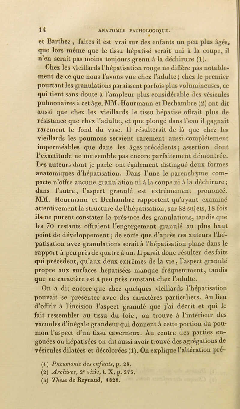 « et Barthez , faites il est vrai sur des enfants un peu plus âgés, que lors même que le tissu hépatisé serait uni à la coupe, il n’en serait pas moins toujours grenu à la déchirure (1). Chez les vieillards l’hépatisation rouge ne diffère pas notable- | ment de ce que nous l’avons vue chez l’adulte ; chez le premier pourtant les granulations paraissent parfois plus volumineuses, ce qui tient sans doute à l’ampleur plus considérable des vésicules pulmonaires à cet âge, MM. Hourmann et Dechambre (2) ont dit aussi que chez les vieillards le tissu hépatisé offrait plus de résistance que chez l’adulte, et que plongé dans l’eau il gagnait rarement le fond du vase. Il résulterait de là que chez les vieillards les poumons seraient rarement aussi complètement imperméables que dans les âges précédents ; assertion dont l’exactitude ne me semble pas encore parfaitement démontrée. Les auteurs dont je paile ont également distingué deux formes anatomiques d’hépatisation. Dans l’une le parenchyme com- pacte n’offre aucune granulation ni à la coupe ni à la déchirure; dans l’autre, l’aspect granulé est extrêmement prononcé. MM, Hourmann et Dechambre rapportent qu’ayant examiné attentivement la structure de l’hépatisation, sur 88 sujets, 18 fois ils* ne purent constater la présence des granulations, tandis que les 70 restants offraient l’engorgement granulé au plus haut point de développement ^ de sorte que d’après ces auteurs l’hé- patisation avec granulations serait à l’hépatisation plane dans le rapport à peu près de quatre à un. Il paraît donc résulter des faits qui précèdent, qu’aux deux extrêmes de la vie, l’aspect granulé propre aux surfaces hépatisées manque fréquemment, tandis que ce caractère est à peu près constant chez l’adulte. On a dit encore que chez quelques vieillards l’hépatisation pouvait se présenter avec des caractères particuliers. Au lieu d’offrir à l’incision l’aspect granulé que j’ai décrit et qui le fait ressembler au tissu du foie, on trouve à l’intérieur des vacuoles d’inégale grandeur qui donnent à cette portion du pou- mon l’aspect d’un tissu caverneux. Au centre des parties en- gouées ou hépatisées on dit aussi avoir trouvé des agrégations de vésicules dilatées et décolorées (1). On explique l’altération pré- (< ) Pneumonie des enfants^ p. 2 8. (2) Archives, 2<= série, t. X, p. 275, (3) 2Ttè«c de Reynaud, 1829.