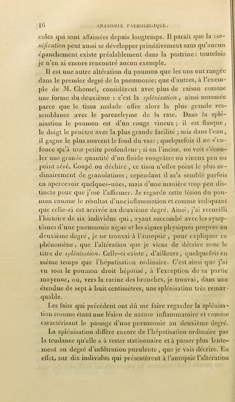 K) ANAlüMJE l’AXUOLÜGK^Ui.. cales qui sont adaissécs depuis loafjteinps. Il paraît que la car- nification peut aussi se développer primitivement sans qu’aucun épanchement existe préalablement dans la poitrine; toutefois je n’en ai encore rencontré aucun exemple. Il est une autre altération du poumon que les uns ont rangée clans le premier degré de la pneumonie; cjue d’autres, à l’exem- ple de M. Chomel, considèrent avec plus de raison comme une forme du deuxième : c’est la splénisation , ainsi nommée parce que le tissu malade offre alors la plus grande res- semblance avec le parenchyme de la rate. Dans la splé- nisation le poumon est d’un rouge vineux ; il est flasque, le doigt le pénètre avec la plus grande facilité ; mis dans l’eau , il gagne le plus souvent le fond du vase ; quelc|uefois il ne s’en- fonce qu’à une petite profondeur* si on l’incise, on voit s’écou- ler une grande quantité d'un fluide rougeâtre ou vineux peu ou point aéré. Coupé ou déchiré ^ ce tissu n’offre point le plus or- dinairement de granulations ; cependant il m’a semblé parfois en apercevoir c£uelc[ues-unes, mais d’une manière trop peu dis- tincte pour que j’ose l’affirmer. Je regarde cette lésion du pou- mon comme le résultat d’uneinftammation et comme indiquant que celle-ci est arrivée au deuxième degré. Ainsi, j’ai recueilli riiistoire de six individus qui, ayant succombé avec les symp- tômes d’une pneumonie aiguè el les signes physiques propres au deuxième degré, je ne trouvai à l’autopsie , pour expliquer ce phénomène, que l’altération c|ue je viens de décrire sous le litre de splénisation. Celle-ci existe , d’ailleurs, quelquefois eu même temps que l’hépatisation ordinaire. C’est ainsi que j’ai vu tout le poumon droit hépatisé , à l’exception de sa partie moyenne, où, vers la racine des bronches, je trouvai, dans une étendue de sept à huit centimètres, une splénisation très remar* quable. Les faits qui précèdent ont dû me faire regarder la splénisa- tion comme étant une lésion de nature inflammatoire et comme caractérisant le passage d’une pneumonie au deuxième degi'é. La splénisation diffère encore de l’hépatisation ordinaire par la tendance qu’elle a à rester stationnaire et à passer plus lente- ment au degré d’infiltration purulente , que je vais décrire. Eu