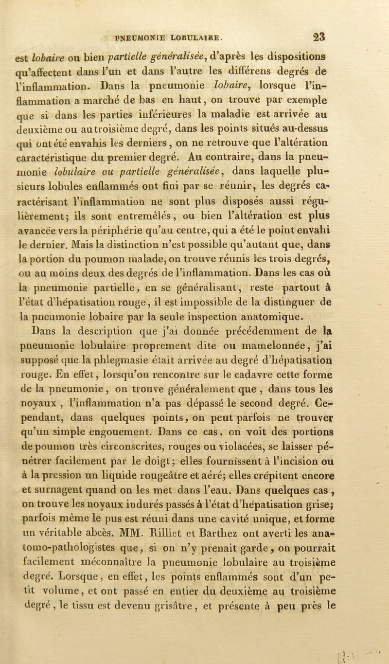 est lohaire ou bien partielle généralisée^ d’après les dispositions qu’affectent dans l’un et dans l’autre les différens degrés de l’inflammation. Dans la pneumonie lobaire, lorsque l’in- flammation a marché de bas en haut, on trouve par exemple que si dans les parties inférieures la maladie est arrivée au deuxième ou au troisième degré, dans les points situés au-dessus qui ont été envahis les derniers , on ne retrouve que l’altération caractéristique du premier degré. Au contraire, dans la pneu- monie lobulaire ou partielle généralisée^ dans laquelle plu- sieurs lobules enflammés ont fini par se réunir, les degrés ca- ractérisant l’inflammation ne sont plus disposés aussi régu- lièrement; ils sont entremêlés, ou bien l’altération est plus avancée vers la périphérie qu’au centre, qui a été le point envahi le dernier. Mais la distinction n’est possible qu’autant que, dans la portion du poumon malade, on trouve réunis les trois degrés, ou au moins deux des degrés de l’inflammation. Dans les cas où la pneumonie partielle, en se généralisant, reste partout à l’état d’hépatisation rouge, il est impossible de la distinguer de la pneumonie lobaire par la seule inspection anatomique. Dans la description que j’ai donnée précédemment de la pneumonie lobulaire proprement dite ou mamelonnée, j’ai supposé que la phlegmasie était arrivée au degré d’hépatisation rouge. En effet, lorsqu’on rencontre sur le cadavre cette forme de la pneumonie , on trouve généralement que , dans tous les noyaux , l’inflammation n’a pas dépassé le second degré. Ce- pendant, dans quelques points, on peut parfois ne trouver qu’un simple engouement. Dans ce cas, on voit des portions de poumon très circonscrites, rouges ou violacées, se laisser pé- nétrer facilement par le doigt ; elles fournissent à l’incision ou à la pression un liquide rougeâtre et aéré; elles crépitent encore et surnagent quand on les met dans l’eau. Dans quelques cas , on trouve les noyaux indurés passés à l’état d’hépatisation grise; parfois même le pus est réuni dans une cavité unique, et forme un véritable abcès. MM. Rilliet et Barthez ont averti les ana- tomo-pathologistes que, si on n’y prenait garde, on pourrait facilement méconnaître la pneumonie lobulaire au troisième degré. Lorsque, en effet, les points enflammés sont d’un pe- tit volume, et ont passé en entier du deuxième au troisième degré, le tissu est devenu grisâtre, et présente à peu près le ; 1.