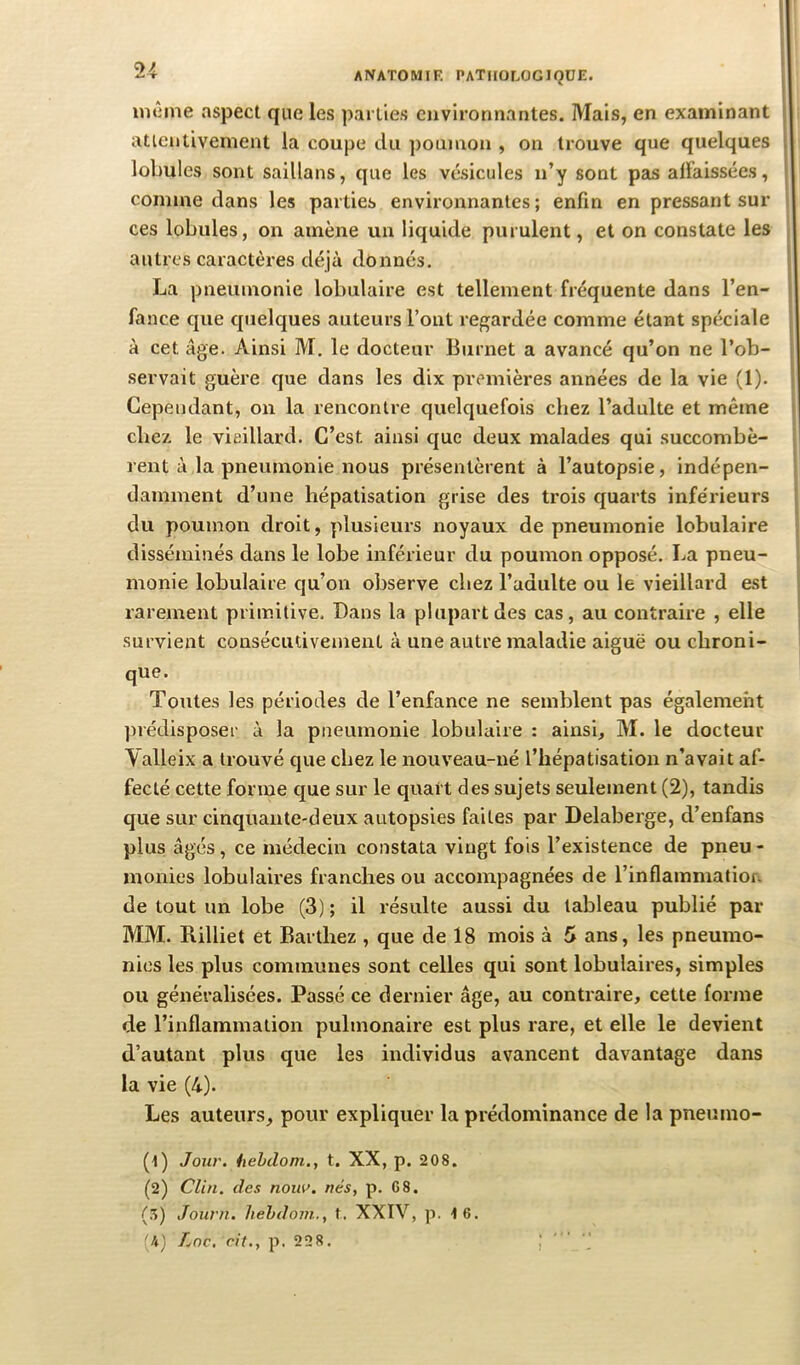 inûine aspect que les parties environnantes. Mais, en examinant attentivement la coupe du poumon , on trouve que quelques lobules sont saillans, que les vésicules n’y sont pais afïaissées, comme dans les parties environnantes ; enfin en pressant sur ces lobules, on amène un liquide purulent, et on constate les autres caractères déjà donnés. La pneumonie lobulaire est tellement fréquente dans l’en- fance que quelques auteurs l’ont regardée comme étant spéciale à cet âge. Ainsi M. le docteur Burnet a avancé qu’on ne l’ob- servait guère que dans les dix premières années de la vie (1). Cependant, on la rencontre quelquefois chez l’adulte et même chez le vieillard. C’est ainsi que deux malades qui succombè- rent à la pneumonie nous présentèrent à l’autopsie, indépen- damment d’une hépatisation grise des trois quarts inférieurs du poumon droit, plusieurs noyaux de pneumonie lobulaire disséminés dans le lobe inférieur du poumon opposé. La pneu- monie lobulaire qu’on observe chez l’adulte ou le vieillard e.st rarement primitive. Dans la plupart des cas, au contraire , elle survient consécutivement à une autre maladie aiguë ou chroni- que. Toutes les périodes de l’enfance ne semblent pas également prédisposer à la pneumonie lobulaire : ainsi, M. le docteur Valleix a trouvé que chez le nouveau-né l’hépatisation n’avait af- fecté cette forme que sur le quart des sujets seulement (2), tandis que sur cinquante-deux autopsies faites par Delaberge, d’enfans plus âgés, ce médecin constata vingt fois l’existence de pneu - monies lobulaires franches ou accompagnées de l’inflammatiofi de tout un lobe (3) ; il résulte aussi du tableau publié par MM. Rilliet et Barthez , que de 18 mois à 5 ans, les pneumo- nies les plus communes sont celles qui sont lobulaires, simples ou généralisées. Passé ce dernier âge, au contraire, cette forme de l’inflammation pulmonaire est plus rare, et elle le devient d’autant plus que les individus avancent davantage dans la vie (4). Les auteurs, pour expliquer la prédominance de la pneumo- (t) Jour, hehdom., t. XX, p. 208. (2) Clin, des nouo. nés, p. 68. (3) Journ. hehdom., t. XXTV, p. i6. 'h) Lnc. rit., p. 228. • J