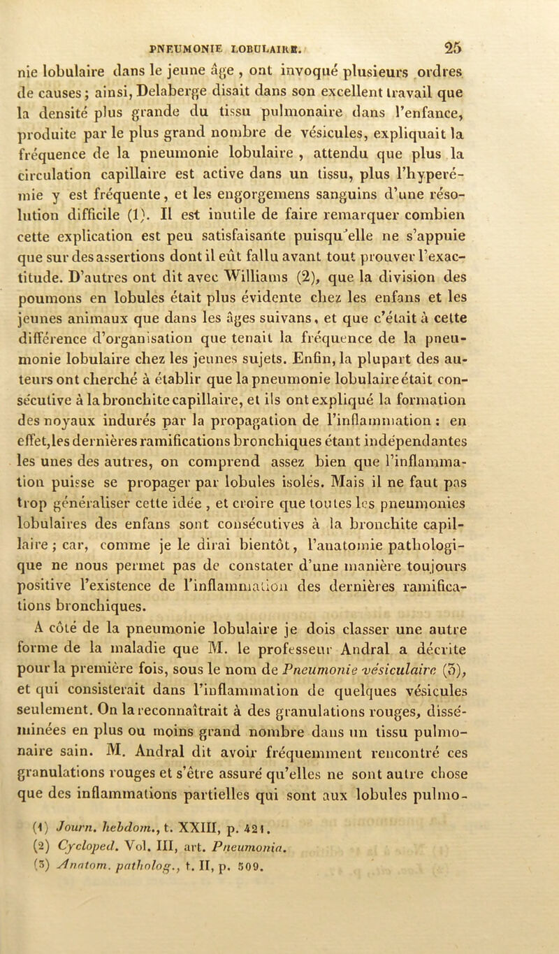 nie lobulaire dans le jeune âge , ont invoqué plusieurs ordres de causes ; ainsi, Delaberge disait dans son excellent travail que la densité plus grande du tissu pulmonaire dans l’enfance, produite par le plus grand nombre de vésicules, expliquait la fréquence de la pneumonie lobulaire , attendu que plus la circulation capillaire est active dans un tissu, plus l’hyperé- inie y est fréquente, et les engorgemens sanguins d’une réso- lution difficile (1). Il est inutile de faire remarquer combien cette explication est peu satisfaisante puisqu^’elle ne s’appuie que sur des assertions dont il eût fallu avant tout prouver l’exac- titude. D’autres ont dit avec Williams (2), que la division des poumons en lobules était plus évidente chez les enfans et les jeunes animaux que dans les âges suivans, et que c’était à cette différence d’organisation que tenait la fréquence de la pneu- monie lobulaire chez les jeunes sujets. En6n, la plupart des au- teurs ont cherché à établir que la pneumonie lobulaire était con- se'cutive à la bronchite capillaire, et ils ont expliqué la formation des noyaux indurés par la propagation de l’inflamniation ; en effet,les dernières ramifications bronchiques étant indépendantes les unes des autres, on comprend assez bien que l’inflamma- tion puisse se propager par lobules isolés. Mais il ne faut pas trop généraliser cette idée , et croire que toutes les pneumonies lobulaires des enfans sont consécutives à la bronchite capil- laire ; car, comme je le dirai bientôt, l’anatomie pathologi- que ne nous permet pas de constater d’une manière toujours positive l’existence de l’inflammation des dernières ramifica- tions bronchiques. A côté de la pneumonie lobulaire je dois classer une autre forme de la maladie que M. le professeur Andral a décrite pour la première fois, sous le nom de Pneumonie 'vésiculaire (5), et qui consisterait dans l’inflammation de quelques vésicules seulement. On la reconnaîtrait à des granulations rouges, dissé- minées en plus ou moins grand nombre dans un tissu pulmo- naire sain. M. Andral dit avoir fréquemment rencontré ces granulations rouges et s’être assuré qu’elles ne sont autre chose que des inflammations partielles qui sont aux lobules pulmo- (1) Joiini. hehdom.,t. XXIII, p. 42t. (2) CyclopeJ. Vol. III, art. Pneumonia. (3) ylnntom. pfitlinloq., t. II, p. 509.