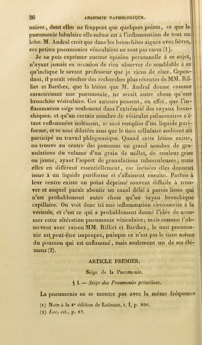 naires , dont elles ne frappent que quelques points, ce que lai pneumonie lobulaire elle-même est à l’inflammation de tout uri| lobe. M. Andral croit que dans les bronchites aigues avec fièvre, j ces petites pneumonies vésiculaires ne sont pas rares (1). Je ne puis exprimer aucune opinion personnelle à ce sujet, n’ayant jamais eu occasion de rien observer de semblable à ce qu’indique le savant professeur que je viens de citer. Cepen- dant, il paraît résulter des recherches plus l'écentes de MM. Ril- liet et Barthez, que la lésion que M. Andral donne comme l caractérisant une pneumonie, ne serait autre chose qu’une i bronchite vésiculaire. Ces auteurs pensent, en effet, que l’in- flammation siège seulement dans l’extrémité des tuyaux bron- i chiques, et qu’un certain nombre de vésicules pulmonaires s’é- i tant enflammées isolément, se sont remplies d’un liquide puri- i forme, et se sont dilatées sans que le tissu cellulaire ambiant ait 1 participé au travail phlegmasique. Quand cette lésion existe, on trouve au centre des poumons un grand nombre de gra- nulations du volume d’un grain de millet, de couleur grise ou jaune, ayant l’aspect de granulations tuberculeuses; mais elles en diffèrent essentiellement, car incisées elles donnent issue à un liquide puriforme et s’affaissent ensuite. Parfois à leur centre existe un point déprimé souvent difficile à trou- ver et auquel paraît aboutir un canal délié à parois lisses qui n’est probablement autre chose qu’un tuyau bronchique capillaire. On voit donc ici une inflammation circonscrite à la vésicule, et c’est ce qui a probablement donné l’idée de nom- , mer cette altération pneumonie vésiculaire; mais comme l’ob- servent avec raison MM. Rilliet et Barthez, le mot pneumo- ij nie est^peut-être impropre, puisque ce n’est pas le tissu même du poumon qui est enflammé, mais seulement un de ses élé- i mens (2). ARTICLE PREMIER. Siégé de la Pneumonie. 5 I. — Siège des Pneumonies primitives. La pneumonie ne se montre pas avec la même fréquence (t) Note à la A' édition de Laënnec, t. I, p. 500.