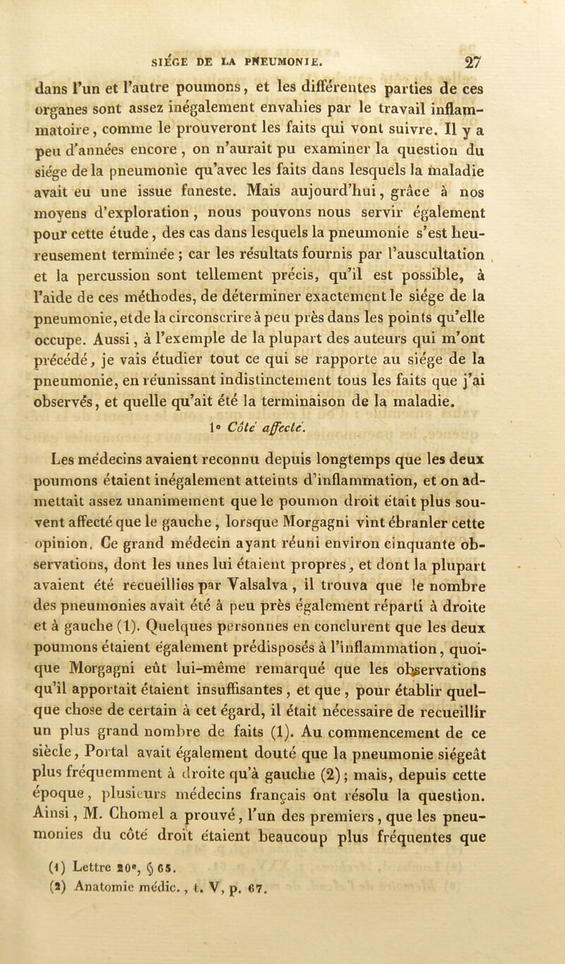 dans l’un et l’autre poumons, et les différentes parties de ces organes sont assez inégalement envahies par le travail inflam- matoire , comme le prouveront les faits qui vont suivre. Il y a peu d'années encore , on n’aurait pu examiner la question du siège de la pneumonie qu’avec les faits dans lesquels la maladie avait eu une issue funeste. Mais aujourd’hui, grâce à nos moyens d’exploration, nous pouvons nous servir également pour cette étude, des cas dans lesquels la pneumonie s’est heu- reusement terminée ; car les résultats fournis par l’auscultation et la percussion sont tellement précis, qu’il est possible, à l’aide de ces méthodes, de déterminer exactement le siège de la pneumonie, etde la circonscrire à peu près dans les points qu’elle occupe. Aussi, à l’exemple de la plupart des auteurs qui m’ont précédé, je vais étudier tout ce qui se rapporte au siège de la pneumonie, en réunissant indistinctement tous les faits que j’ai observés, et quelle qu’ait été la terminaison de la maladie. 1® Côte affecté. Les médecins avaient reconnu depuis longtemps que les deux poumons étaient inégalement atteints d’inflammation, et on ad- mettait assez unanimement que le poumon droit était plus sou- vent affecté que le gauche, lorsque Morgagni vint ébranler cette opinion. Ce grand médecin ayant réuni environ cinquante ob- servations, dont les unes lui étaient propres, et dont la plupart avaient été recueillies par Valsalva, il trouva que le nombre des pneumonies avait été à peu près également réparti à droite et à gauche (1). Quelques personnes en conclurent que les deux poumons étaient également prédisposés à l’inflammation, quoi- que Morgagni eût lui-même remarqué que les observations qu’il apportait étaient insuffisantes, et que , pour établir quel- que chose de certain à cet égard, il était nécessaire de recueillir un plus grand nombre de faits (1). Au commencement de ce siècle, Portai avait également douté que la pneumonie siégeât plus fréquemment à droite qu’à gauche (2) ; mais, depuis cette epoque, plusieurs médecins français ont résolu la question. Ainsi, M. Chomel a prouvé, l'un des premiers, que les pneu- monies du côté droit étaient beaucoup plus fréquentes que (l) Lettre 20«, § 65. (a) Anatomie mécHc., t. V, p. 67.