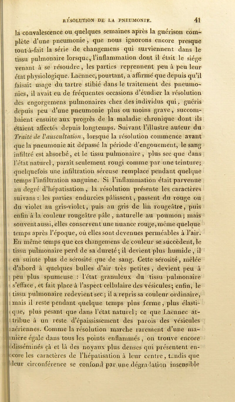 la convalescence ou quelques semaines après la guérison com- plète d’une pneumonie, que nous ignorons encore presque tout-à-fait la série de changemcns qui surviennent dans le tissu pulmonaire lorsque, l’inflammation dont il était le siège venant à se résoudre, les parties reprennent peu à peu leur état physiologique. Laënnec, pourtant, a affirmé que depuis qu’il faisait usage du tartre stibié dans le traitement des pneumo- nies, il avait eu de fréquentes occasions d’étudier la résolution des engorgemens pulmonaires chez des individus qui, guéris depuis peu d’une pneumonie plus ou moins grave, succom- baient ensuite aux progrès de la maladie chronique dont ils étaient affectés depuis longtemps. Suivant l’illustre auteur du Traité de Vauscultation , lorsque la résolution commence avant que la pneumonie ait dépassé la période d’engouement, le sang infiltré est absorbé, et le tissu pulmonaire , plus sec que dans l’état naturel, paraît seulement rougi comme par une teinture; 1 quelquefois une infiltration séreuse remplace pendant quelque I temps l’infiltration sanguine. Si l’inflammation était parvenue au degré d’hépatisation, la résolution présente les caractères suivans : les parties endurcies pâlissent, passent du rouge ou ; du violet au gris-violet, puis au gris de lin rougeâtre, puis enfin à la couleur rougeâtre pâle , naturelle au poumon; mais ! souventaussi, elles conservent une nuance rouge,même quelque I temps après l’époque, où elles sont devenues perméables à l’air. ; Eu même temps que ces changemens de couleur se succèdent, le I tissu pulmonaire perd de sa dureté ; il devient plus humide , il I en suinte plus de sérosité que de sang. Cette sérosité, mêlée d’abord à quelques bulles d’air très petites , devient peu à peu plus spumeuse : l’état granuleux du tissu pulmonaire s’efface , et fait place à l’aspect cellulaire des vésicules; enfin, le tissu pulmonaire redevient sec ; il a repris sa couleur ordinaire, mais il reste pendant quelque temps plus ferme, plus élasti- que, plus pesant cjue clans l’état naturel; ce que Laënnec at- tribue à un reste d’épaississement des parois des vésicules aériennes. Comme la résolution marche rarement d’une ma- I nière égale dans tous les points enflammés , on trouve encore disséminés çà et là des noyaux plus denses qui présentent en- core les caractères de l’hépatisation à leur centre, tiaidis cjue leur circonférence se confond par une dégra'îation insensible