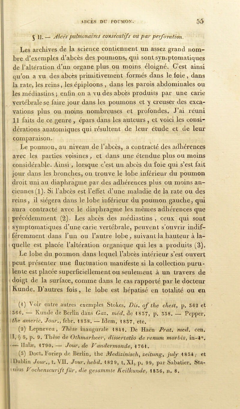 5 11. — Abcès pulmonaires consécutifs ou par perfomlion. I ; Les archives de la science contiennent un assez grand nom- I bre d’exemples d’abcès des poumons, qui sont symptomatiques de raltèration d’un organe plus ou moins éloigné. C’est ainsi qu’on a vu des abcès primitivement formés dans le foie, dans j la rate, les reins, les épiploons , dans les parois abdominales ou i les médiaslins ; enfin on a vu des abcès produits par une carie j vertébrale se faire jour dans les poumons et y creuser des exca- 1 vations plus ou moins nombreuses et profondes. J’ai réuni 11 faits de ce genre , épars dans les auteurs , et voici les consi- dérations anatomiques qui résultent de leur étude et de leur comparaison. j Le poumon, au niveau de l’abcès, a contracté des adhérences avec les parties voisines, et dans une étendue plus ou moins I considérable. Ainsi, lorsque c’est un abcès du foie qui s’est fait jour dans les bronches, on trouve le lobe inférieur du poumon droit uni au diaphragme par des adhérences plus ou moins an- ciennes (1). Si l’abcès est l’effet d’une maladie de la rate ou des reins, il siégera dans le lobe inférieur du poumon gauche, qui aura contracté avec le diaphragme les mêmes adhérences que précédemment (2). Les abcès des médiastins , ceux cjui sont symptomatiques d’une carie vertébrale, peuvent s’ouvrir indif- féremment dans l’un ou l’autre lobe, suivant la hauteur à la- quelle est placée l’altération organique qui les a produits (3). Le lobe du poumon dans lequel l’abcès intérieur s’est ouvert ; peut présenter une fluctuation manifeste si la collection puru- lente est placée superficiellement ou seulement à un travers de ; doigt de la surface, comme dans le cas rapporté par le docteur I Kunde. D’autres fois, le lobe est hépatisé en totalité ou en (t) Voir entre autres exemples Stokes. Bis. of the chest, p. 562 et ' c 366, — Kunde de Berlin dans Gaz. méd. de t837, p. 338. — Pepper, >1 the americ. Jour., febr. 1 8 38. — Idem, 1 837, etc. (2) Lepneveii, Thèse inaugurale 1841. De Haën Prat. med. cen. I, § 5, p. 9. Thèse de Othmarheer, dissertatio de renum morbis, in-4®. Ilalæ, 1790.— Jour.de Vandermonde, \1%\. (3) Doct. boriep de Berlin, the Medizinisch, zeiiung, july 1834; et I Dublin Jour., t. VII. Jour. hehd. 182 9, t. XI, p. 99, par Sabatier. Sta- t iiius Vochcnscurijïfür, die gesammle Keilkunde, 1836, n. 8.