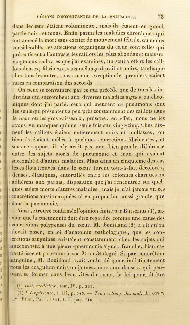 LÉSIONS CONCOMITANTES DE LA PNEÜMONIZ. 73 j dans lec œur étaient volumineux, mais ils étaient en grand , partie noirs et mous. Enfin parmi les maladies chroniques qui ont amené la mort sans exciter de mouvement fébrile, du moins I considérable, les affections organiques du cœur sont celles qui I présentèrent à l’autopsie les caillots les plus abondans ; mais sur I vingt-deux cadavres que j’ai examinés, un seul a offert les cail- I lots denses, fibrineux, sans mélange de caillots noirs, tandis que ; chez tous les autres sans aucune exception les premiers étaient I rares en comparaison des seconds. On peut se convaincre par ce qui précède que de tous les in- j dividus qui succombent aux diverses maladies aiguës ou chro- j niques dont j’ai parlé, ceux qui meurent de pneumonie sont j les seuls qui présentent à peu près constamment des caillots dans j le cœur ou les gros vaisseaux, puisque, en effet, nous ne les I avons vu manquer qu’une seule fois sur vingt-cinq. Chez dix- neuf les caillots étaient entièrement noirs et mollasses, ou bien ils étaient mêlés à quelques concrétions fibrineuses , et sous ce rapport il n’y avait pas une bien grande différence entre les sujets morts de [pneumonie et ceux qui avaient succombé à d’autres maladies. Mais dans un cinquième des cas les caillots trouvés dans le cœur furent tout-à-fait décolorés, denses, élastiques, entortillés entre les colonnes charnues ou adhérens aux parois; disposition que j’ai rencontrée sur quel- ques sujets morts d’autres maladies; mais je n’ai jamais vu ces concrétions aussi marquées ni en proportion aussi grande que dans la pneumonie. Ainsi se trouve confirmée l’opinion émise par Burserius (1), sa- voir que la pneumonie doit être regardée comme une cause des concrétions polypeuses du cœur. M. Bouillaud (2) a dit qu’on devait poser, en loi d’anatomie pathologicjue, que les con- crétions sanguines existaient constamment chez les sujets qui I succombent à une pleuro-pneuinonie aiguë, franche, bien ca- I ractérisée et parvenue à son 2e ou 3e degré. Si par concrétion ■sanguine , M. Bouillaud avait voulu désigner indistinctement ttous les coagulum noirs ou jaunes, mous ou denses, qui peu- vent se former dans les cavités du cœur, la loi pourrait être (1) Inst, viedicinœ, tom. IV, p. 255. (2) L’Expérience, t. III, p. 54 5. — Traité cliniq. des mal. du cœur, 2'* ('(litimi, Paris, 1841, 1. Il, pag. 71 C.