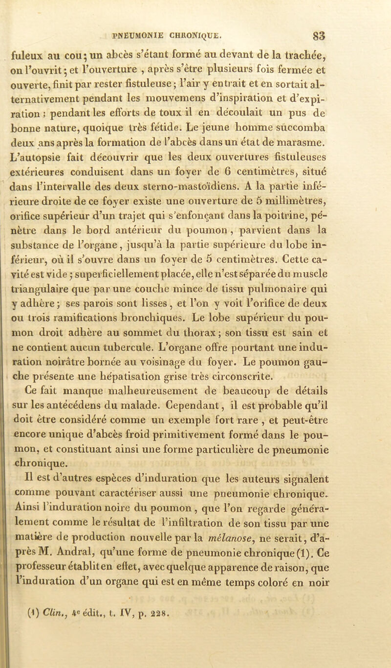 fuleux au cou; un abcès s’étant formé au devant de la trachée, on l’ouvrit ; et l’ouverture , après s’être plusieurs fois fermée et ouverte, finit par rester fistuleuse ; l’air y enti ait et en sortait al- ternativement pendant les mouvemens d’inspiration et d’expi- ration ; pendant les efforts de toux il en découlait un pus de bonne nature, quoique très fétide. Le jeune homme succomba deux ans après la formation de l’abcès dans un état de marasme. L’autopsie fait découvrir que les deux ouvertures fistuleuses extérieures conduisent dans un foyer de 6 centimètres, situé dans l’intervalle des deux sterno-mastoïdiens. A la partie infé- rieure droite de ce foyer existe une ouverture de 6 millimètres, orifice supérieur d’un trajet qui s’enfonçant dans la poitrine, pé- nètre dans le bord antérieur du poumon , parvient dans la substance de l’organe, jusqu’à la partie supérieure du lobe in- férieur, où il s’ouvre dans un foyer de 5 centimètres. Cette ca- vité est vide ; superficiellement placée, elle n’est séparée du muscle triangulaire que par une couche mince de tissu pulmonaire qui y adhère ; ses parois sont lisses , et l’on y voit l’orifice de deux ou trois ramifications bronchiques. Le lobe supérieur du pou- mon droit adhère au sommet du thorax ; son tissu est sain et ne contient aucun tubercule. L’organe offre pourtant une indu- ration noirâtre bornée au voisinage du foyer. Le poumon gau- che présente une hépatisation grise très circonscrite. Ce fait manque malheureusement de beaucoup de détails sur les antécédens du malade. Cependant, il est probable qu’il doit être considéré comme un exemple fort rare , et peut-être encore unique d’abcès froid primitivement formé dans le pou- mon, et constituant ainsi une forme particulière de pneumonie chronique. Il est d’autres espèces d’induration que les auteurs signalent comme pouvant caractériser aussi une pneumonie chronique. Ainsi l’induration noire du poumon , que l’on regarde généra- lement comme le résultat de l’infiltration de son tissu par une matière de production nouvelle par la mélanose, ne serait, d’a- près M. Andral, qu’une forme de pneumonie chronique (1). Ce professeur établit en effet, avec quelque apparence de raison, que l’induration d’un organe qui est en même temps coloré en noir (t) Clin,^ 4e édit., t. IV, p. 228.