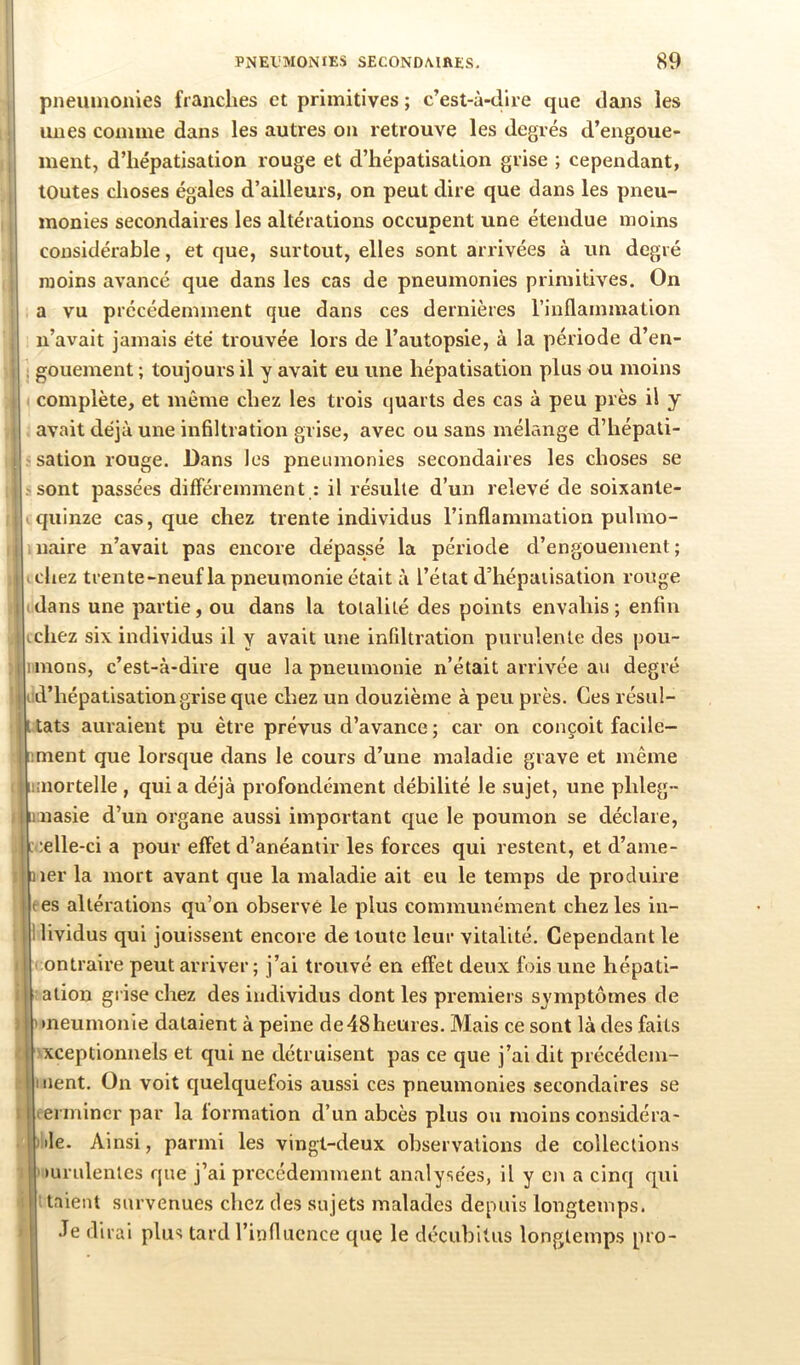 pneuinonies franches et primitives ; c’est-à-dire que dans les unes comme dans les autres on retrouve les degrés d’engoue- ment, d’hépatisation rouge et d’hépatisation grise ; cependant, toutes choses égales d’ailleurs, on peut dire que dans les pneu- monies secondaires les altérations occupent une étendue moins considérable, et que, surtout, elles sont arrivées à un degré moins avancé que dans les cas de pneumonies primitives. On a vu précédemment que dans ces dernières l’inflammation n’avait jamais été trouvée lors de l’autopsie, à la période d’en- : gouement ; toujours il y avait eu une hépatisation plus ou moins complète, et même chez les trois quarts des cas à peu près il y avait déjà une infiltration grise, avec ou sans mélange d’hépati- sation rouge. Dans les pneumonies secondaires les choses se sont passées différemment : il résulte d’un relevé de soixante- quinze cas, que chez trente individus l’inflammation pulmo- . naire n’avait pas encore dépassé la période d’engouement ; . chez trente-neuf la pneumonie était à l’état d’hépaiisation rouge (dans une partie, ou dans la totalité des points envahis; enfin chez six individus il y avait une infiltration purulente des pou- mons, c’est-à-dire que la pneumonie n’était arrivée au degré d’hépatisation grise que chez un douzième à peu près. Ces résul- tats auraient pu être prévus d’avance ; car on conçoit facile- ment que lorsque dans le cours d’une maladie grave et même aiortelle , qui a déjà profondément débilité le sujet, une phleg- ihnasie d’un organe aussi important que le poumon se déclare, :elle-ci a pour effet d’anéantir les forces qui restent, et d’ame- ler la mort avant que la maladie ait eu le temps de produire es altérations qu’on observé le plus communément chez les in- lividus qui jouissent encore de toute leur vitalité. Cependant le ontraire peut arriver; j’ai trouvé en effet deux fois une hépati- atiou grise chez des individus dont les premiers symptômes de •neumonie dataient à peine de 48 heures. Mais ce sont là des faits xceptionnels et qui ne détruisent pas ce que j’ai dit précédem- nent. On voit quelquefois aussi ces pneumonies secondaires se ermincr par la formation d’un abcès plus ou moins considéra- ile. Ainsi, parmi les vingt-deux observations de collections mrulentes que j’ai précédemment analysées, il y en a cinq qui talent survenues chez des sujets malades depuis longtemps. •Te dirai plus tard l’iiiflacnce que le décubitus longtemps pro-