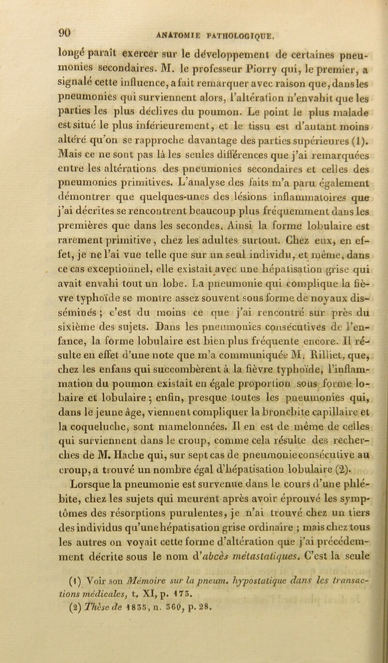 longé paraît exercer .sur le développement de certaines pneu- monies secondaires. M. le professeur Piorry qui, le premier, a signalé cette influence, a fait remarquer avec raison que, dansles pneumonies qui surviennent alors, l’altération n’envaliit que les parties les plus déclives du poumon. Le point le plus malade est situé le plus inférieurement, et le tissu est d’autant moins altéré qu’on se rapproche davantage des parties supérieures (1). Mais ce ne sont pas là les seules différences que j’ai remarquées entre les altérations des pneumonies secondaires et celles des pneumonies primitives. L’analyse des faits m’a paru également démontrer que quelques-unes des lésions inflammatoires que j’ai décrites se rencontrent beaucoup plus fréquemment dans les premières que dans les secondes. Ainsi la forme lobulaire est rarement primitive, chez les adultes surtout. Chez eux, en ef- fet, je ne l’ai vue telle que sur un seul individu, et même, dans ce cas exceptionnel, elle e.xistait avec une hépatisation giise qui avait envahi tout un lobe. La pneumonie qui complique la fiè- vre typhoïde se montre assez souvent sous forme de noyaux dis- séminés ; c’est du moins ce que j’ai rencontré sur près du sixième des sujets. Dans les pneumonies consécutives de l’en- fance, la forme lobulaire est bien plus fréquente encore. Il ré- sulte en effet d’une note que m’a communiquée M. Rilliet, que, chez les enfans qui succombèrent à la fièvre typhoïde, l’inflam- mation du poumon existait en égale proportion sous forme lo- baire et lobulaire -, enfin, presque toutes les pneumonies qui, dans le jeune âge, viennent compliquer la bronchite capillaire et la coqueluche, sont mamelonnées. Il en est de même de celles qui surviennent dans le croup, comme cela résulte des recher- ches de M, Hache qui, sur sept cas de pneumonieconséculive au croup, a trouvé un nombre égal d’hépatisation lobulaire (2). Lorsque la pneumonie est survenue dans le cours d’une phlé- bite, chez les sujets qui meurent après avoir éprouvé les symp- tômes des résorptions purulentes, je n’ai trouvé chez un tiers des individus qu’une hépatisation grise ordinaire ; mais chez tous les autres on voyait cette forme d’altération que j’ai précédem- ment décrite sous le nom à!abcès métastatiques. C’est la seule (t) Voir son Mémoire sur la pneum. hypostatiquc dans les transac- tions médicales ^ t. XI, p. 175. (2) Thèse de 183.'i, n. 500, p. 28.