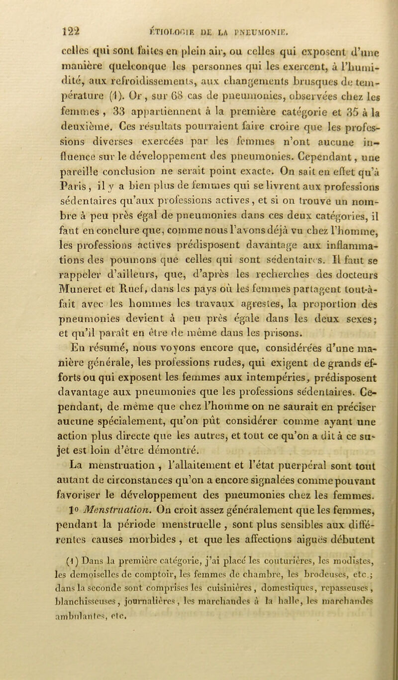 celles qui sont faites en plein air, ou celles qui cxpo-sent d’une manière quelconque les personnes qui les exercent, ù l’iiuiui- dité, aux refroiclissemenl.s, aux cliangeiuents brusques de tem- pérature (1). Or, sur 68 cas de pneumonies, observées chez les femmes , 33 appartiennent à la première catégorie et 35 à la deuxième. Ces résultats pourraient faire croire que les profes- sions diverses exerce'es par les femmes n’ont aucune in- fluence sur le développement des pneumonies. Cependant, une pareille conclusion ne serait point exacte. On sait en efïet qu’à Paris , il y a bien plus de femmes qui se livrent aux professions sédentaires qu’aux professions actives, et si on trouve un nom- bre à peu près égal de pneumonies dans ces deux catégories, il faut en conclure que, comme nous l’avons déjà vu chez l’homme, les professions actives prédisposent davantage aux inflamma- tions des poumons que celles qui sont sédentaires. Il faut se rappeler d’ailleurs, que, d’après les recherches des docteurs Muneret et Riief, dans les pays où les femmes partagent touKà- fait avec les hommes les travaux agrestes, la proportion des pmeumonies devient à peu près égale dans les deux sexes; et qu’il paraît en être de même dans les prisons. En résumé, nous voyons encore que, considérées d’une ma- nière générale, les professions rudes, qui exigent de grands ef- forts ou qui exposent les femmes aux intempéries, prédisposent davantage aux pneumonies que les professions sédentaires. Ce- pendant, de même que chez l’homme on ne saurait en préciser aucune spécialement, qu’on pût considérer comme ayant une action plus directe que les autres, et tout ce qu’on a dit à ce su- jet est loin d’être démontré. La menstruation , rallaitement et l’état puerpéral sont tout autant de circonstances qu’on a encore signalées comme pouvant favoriser le développement des pneumonies chez les femmes. Menstruation. On croit assez généralement que les femmes, pendant la période menstruelle, sont plus sensibles aux difte- renlcs causes morbides, et que les affections aigues débutent (l) Dans la première catégorie, j’ai place' les couturières, les moJistes, les demoiselles de comptoir, les femmes de chambre, les brodeuses, etc.; dans la seconde sont comprises les cuisinières, domestiques, repasseuses, blanchisseuses, journalières, les marchandes à la balle, les marchandes ambidanles, etc,