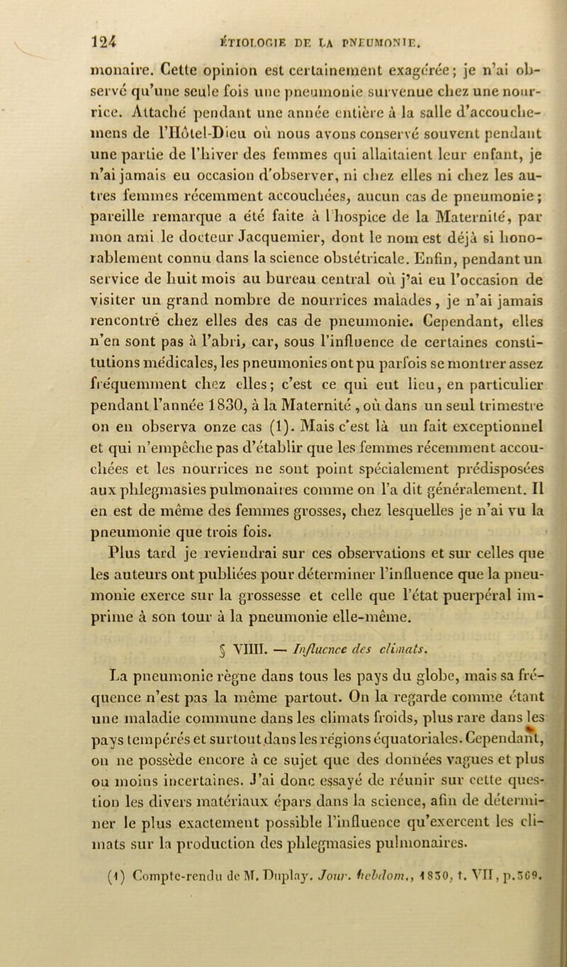 monalre. Cette opinion est certainement exagerée ; je n’ai ob- serve qu’une seule fois une pneumonie survenue chez une nour- rice. Attache' pendant une année entière à la salle d’accouche- mens de l’IIôtel-Dieu où nous avons conservé souvent pendant une partie de l’hiver des femmes qui allaitaient leur enfant, je n’ai jamais eu occasion d'observer, ni chez elles ni chez les au- tres femmes récemment accouchées, aucun cas de pneumonie ; pareille remarque a été faite à Thospice de la Maternité, par mon ami le docteur Jacquemier, dont le nom est déjà si hono- rablement connu dans la science obstétricale. Enfin, pendant un service de huit mois au bureau central où j’ai eu l’occasion de visiter un grand nombre de nourrices malades, je n’ai jamais rencontré chez elles des cas de pneumonie. Cependant, elles n’en sont pas à l’abri, car, sous l’influence de certaines consti- tutions médicales, les pneumonies ont pu parfois se montrer assez fréquemment chez elles ; c’est ce qui eut lieu, en particulier pendant l’année 1830, à la Maternité , où dans un seul trimestre on en observa onze cas (1). Mais c’est là un fait exceptionnel et qui n’empêche pas d’établir que les femmes récemment accou- chées et les nourrices ne sont point spécialement prédisposées auxphlegmasiespulmonaii es comme on l’a dit généralement. Il en est de même des femmes grosses, chez lesquelles je n’ai vu la pneumonie que trois fois. Plus tard je reviendrai sur ces observations et sur celles que les auteurs ont publiées pour déterminer l’influence que la pneu- monie exerce sur la grossesse et celle que l’état puerpéral im- prime à son tour à la pneumonie elle-même. § VIIII. — Influence des climats. La pneumonie règne dans tous les pays du globe, mais sa fré- quence n’est pas la même partout. On la regarde comme étant une maladie commune dans les climats froids, plus rare dans les pays tempérés et surtout,dans les régions équatoriales. Cependant, on ne possède encore à ce sujet que des données vagues et plus ou moins incertaines. J’ai donc essayé de réunir sur cette ques- tion les divers matériaux épars dans la science, afin de détermi- ner le plus exactement possible l’influence qu’exercent les cli- mats sur la production des phlegmasies pulmonaires. (l) Comptc-remlu de M, Dnplay. Jojiv. fiehdom,, i830, t. VII, p.3C9.