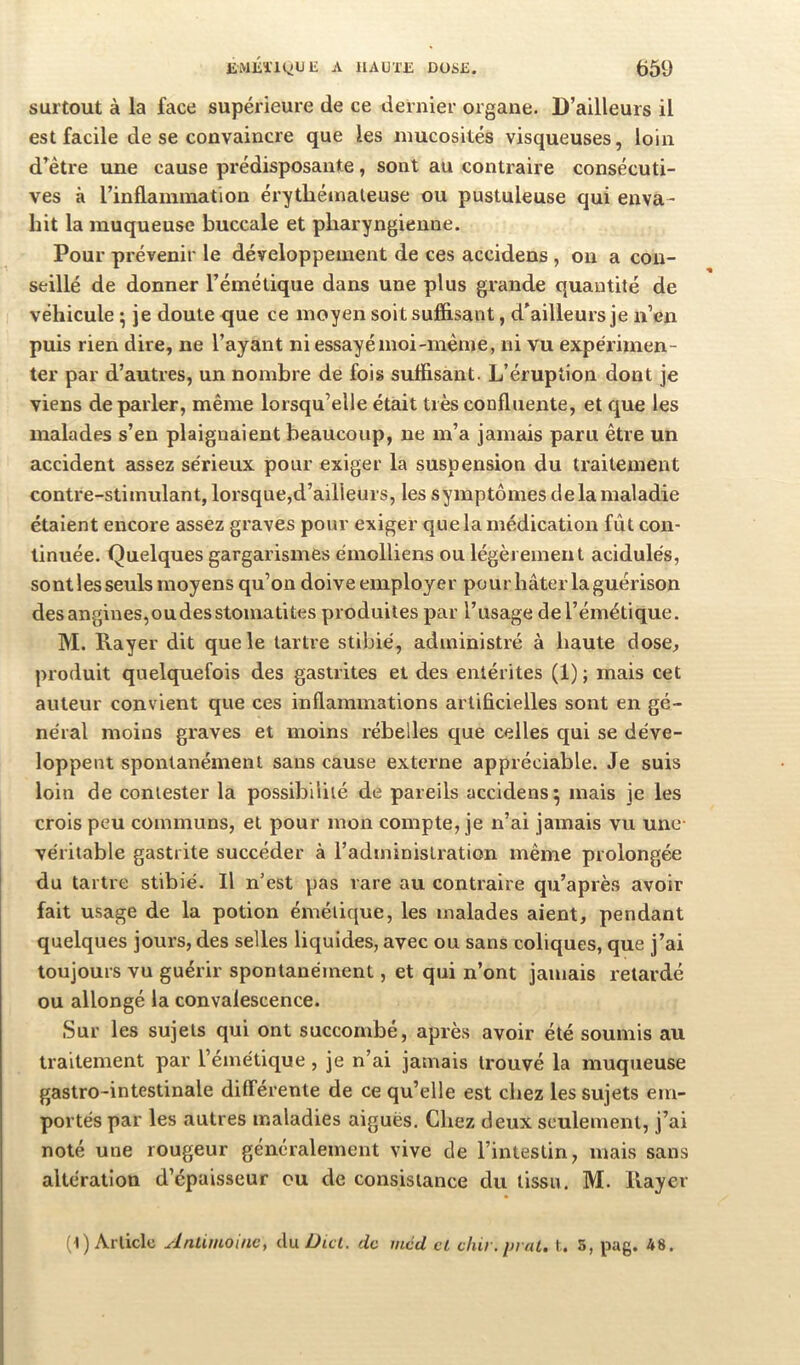 surtout à la face supérieure de ce dernier organe. D’ailleurs il est facile de se convaincre que les mucosités visqueuses, loin d^être une cause prédisposante, sont au contraire consécuti- ves à rinflamniation érytliéinaleuse ou pustuleuse qui enva- hit la muqueuse buccale et pharyngienne. Pour prévenir le développement de ces accidens , ou a con- seillé de donner l’émétique dans une plus grande quantité de véhicule • je doute que ce moyen soit suffisant, d'ailleurs je n’en puis rien dire, ne l’ayant ni essayé moi-même, ni vu expérimen- ter par d’autres, un nombre de fois suffisant. L’éruption dont je viens de parler, même lorsqu’elle était très confluente, et que les malades s’en plaignaient beaucoup, ne m’a jamais paru être un accident assez sérieux pour exiger la suspension du traitement contre-stimulant, lorsque,d’ailleurs, les symptômes de la maladie étaient encore assez graves pour exiger que la médication fût con- tinuée. Quelques gargarismes émolliens ou légèrement acidulés, sont les seuls moyens qu’on doive employer po ur hâter la guérison des angines,oudesstomatites produites par l’usage del’émétique. M. Rayer dit que le tartre stibié, administré à haute dose^ produit quelquefois des gastrites et des entérites (1); mais cet auteur convient que ces inflammations artificielles sont en gé- néral moins graves et moins rébelles que celles qui se déve- loppent spontanément sans cause externe appréciable. Je suis loin de contester la possibilité de pareils accidens 5 mais je les crois peu communs, et pour mon compte, je n’ai jamais vu une- véritable gastrite succéder à l’administration même prolongée du tartre stibié. Il n’est pas rare au contraire qu’après avoir fait usage de la potion émétique, les malades aient, pendant quelques jours, des selles liquides, avec ou sans coliques, que j’ai toujours vu guérir spontanément, et qui n’ont jamais retardé ou allongé la convalescence. Sur les sujets qui ont succombé, après avoir été soumis au traitement par l’émétique, je n’ai jamais trouvé la muqueuse gastro-intestinale différente de ce qu’elle est chez les sujets em- portés par les autres maladies aiguës. Chez deux seulement, j’ai noté une rougeur généralement vive de l’intestin, mais sans altération d’épaisseur ou de consistance du tissu. M. Rayer (1) Article Anlimoincy du Dut. de méd et chir. pruL. S, pag. 48.