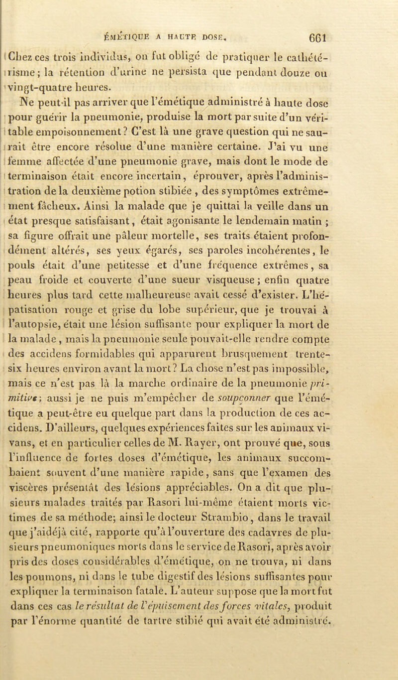 ÉMÉTIQUE A haute DOSE, (Jd Chez ces trois Indivulus, ou fut oblige de pratiquer le calliélé- risine; la rétention d’urine ne persista (|ue pendant douze ou vingt-quatre heures. Ne peut-il pas arriver que l’émétique administré à haute dose pour guérir la pneumonie, produise la mort par suite d’un véri- table empoisonnement? C’est là une grave question qui ne sau- rait être encore résolue d’une manière certaine. J’ai vu une l’emme affectée d’une pneumonie grave, mais dont le mode de terminaison était encore incertain, éprouver, après l’adminis- tration de la deuxième potion stibiée , des symptômes extrême- ment fâcheux. Ainsi la malade que je quittai la veille dans un état presque satisfaisant, était agonisante le lendemain matin ; sa figure offrait une pâleur mortelle, ses traits étaient profon- dément altérés, ses yeux égarés, ses paroles incohérentes, le pouls était d’une petitesse et d’une fréquence extrêmes, sa peau froide et couverte d’une sueur visqueuse ; enfin quatre heures plus tard celte malheureuse avait cessé d’exister. L’hé- patisation rouge et grise du lobe supérieur, que je trouvai à l’autopsie, était une lésion suffisante pour expliquer la mort de la malade , mais la pneumonie seule pouvait-elle rendre compte des accidens formidables qui apparurent brusquement trente- six heures environ avant la mort ? La chose n’est pas impossible, mais ce n'est pas là la marche ordinaire de la pneumonie pri- mitwe -, aussi je ne puis m’empêcher de soupçonner que l’émé- tique a peut-être eu quelque part dans la production de ces ac- cidens. D’ailleurs, quelques expériences faites sur les animaux vi- vans, et en particulier celles de M. Rayer, ont prouvé que, sous l’influence de fortes doses d’émétique, les animaux succom- baient souvent d’une manière rapide, sans que l’examen des viscères présentât des lésions appréciables. On a dit que plu- sieurs malades traités par Rasori lui-même étaient morts vic- times de sa méthode; ainsi le docteur Strambio, dans le travail que j’aidéjà cité, rapporte qu’à l’ouverture des cadavres de plu- sieurs pneumoniques morts dans le service de Rasori, après avoir pris des doses considérables d’émétique, on ne trouva, ni dans les poumons, ni dans le tube digestif des lésions suffisantes pour expliquer la terminaison fatale. L’auteur suppose que la mort fut dans ces cas lerésullat de Vépuisement des forces vitales, produit par l’énorme quantité de tartre stiltié qui avait été administré.