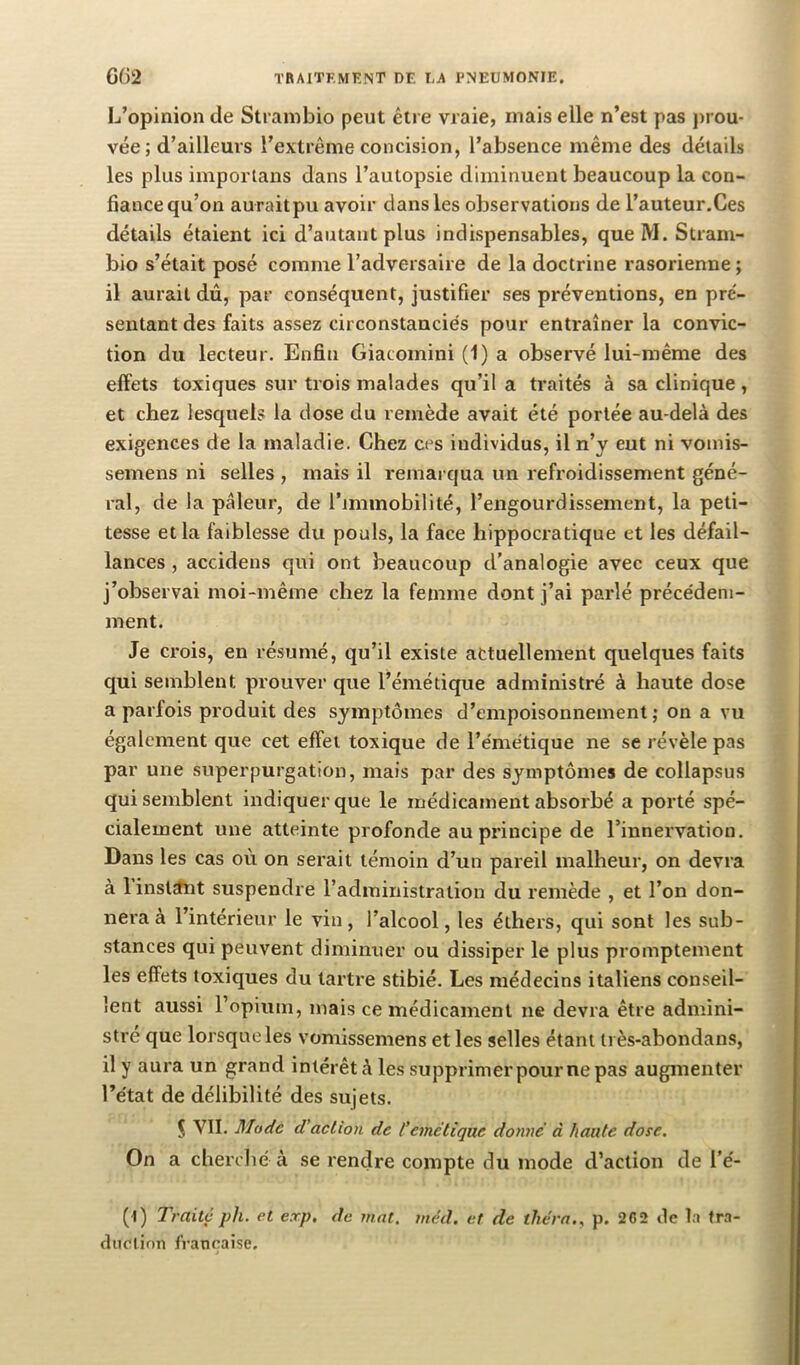 L’opinion de Strambio peut être vraie, mais elle n’est pas prou- vée; d’ailleurs l’extrême concision, l’absence même des détails les plus importans dans l’autopsie diminuent beaucoup la con- fiance qu’on auraitpu avoir dans les observations de l’auteur.Ces détails étaient ici d’autant plus indispensables, que M. Stram- bio s’était posé comme l’adversaire de la doctrine rasorienne ; il aurait dû, par conséquent, justifier ses préventions, en pré- sentant des faits assez circonstanciés pour entraîner la convic- tion du lecteur. Enfin Giacomini (1) a observé lui-même des effets toxiques sur trois malades qu’il a traités à sa clinique , et chez lesquels la dose du remède avait été portée au-delà des exigences de la maladie. Chez ces individus, il n’y eut ni vomis- semens ni selles , mais il remaï qua un refroidissement géné- ral, de la pâleur, de l’immobilité, l’engourdissement, la peti- tesse et la faiblesse du pouls, la face hippocratique et les défail- lances , accidens qui ont beaucoup d’analogie avec ceux que j’observai moi-même chez la femme dont j’ai parlé précédem- ment. Je crois, en résumé, qu’il existe actuellement quelques faits qui semblent prouver que l’émétique administré à haute dose a parfois produit des symptômes d’empoisonnement; on a vu également que cet effet toxique de l’émétique ne se révèle pas par une superpurgation, mais par des symptômes de collapsus qui semblent indiquer que le médicament absorbé a porté spé- cialement une atteinte profonde au principe de l’innervation. Dans les cas où on serait témoin d’un pareil malheur, on devra à 1 instant suspendre l’administration du remède , et l’on don- nera à l’intérieur le vin, l’alcool, les éthers, qui sont les sub- stances qui peuvent diminuer ou dissiper le plus promptement les effets toxiques du tartre stibié. Les médecins italiens conseil- lent aussi l’opium, mais ce médicament ne devra être admini- stre que lorsque les vomissemens et les selles étant très-abondans, il y aura un grand intérêt à les supprimer pour ne pas augmenter l’état de délibilité des sujets. Ç VII. Mode d'action de l’emelique donné à haute dose. On a cherclié à se rendre compte du mode d’action de l’é- (l) Traité ph. et erp. de mat. méd. et de théra.^ p. 262 de la tra- duction française.