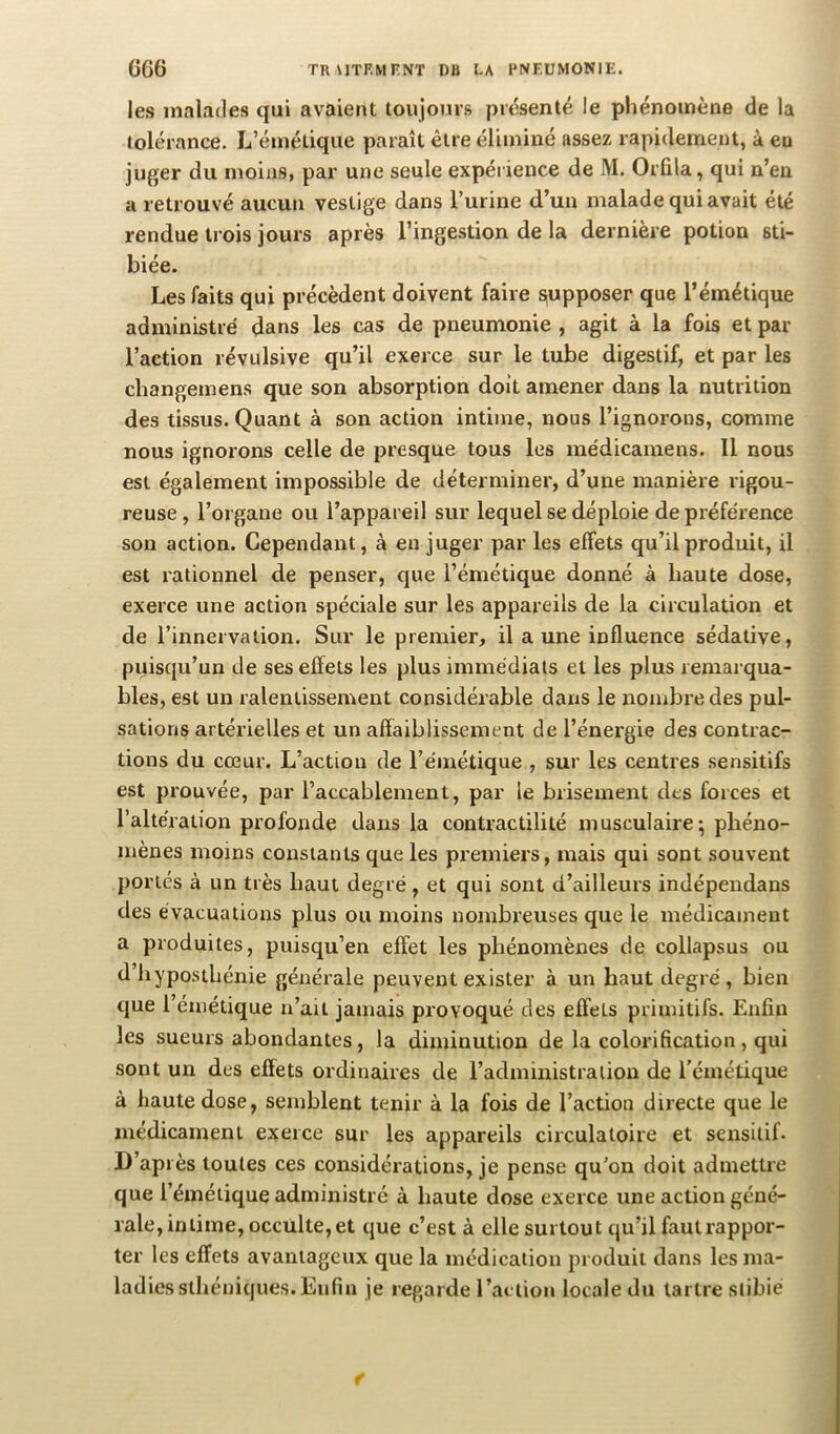 les malades qui avaient toujours présenté le phénomène de la tolérance. L’émétique paraît être éliminé assez rapidement, à en juger du moins, par une seule expérience de M. Orûla, qui n’en a retrouvé aucun vestige dans l’urine d’un malade qui avait été rendue trois jours après l’ingestion de la dernière potion sti- biée. Les faits qui précèdent doivent faire supposer que l’émétique administré dans les cas de pneumonie , agit à la fois et par l’action révulsive qu’il exerce sur le tube digestif, et par les changemens que son absorption doit amener dans la nutrition des tissus. Quant à son action intime, nous l’ignorons, comme nous ignorons celle de presque tous les médicamens. Il nous est également impossible de déterminer, d’une manière rigou- reuse, l’organe ou l’appareil sur lequel se déploie de préférence son action. Cependant, à en juger par les effets qu’il produit, il est rationnel de penser, que l’émétique donné à haute dose, exerce une action spéciale sur les appareils de la circulation et de l’innervation. Sur le premier, il aune influence sédative, puisqu’un de ses effets les plus immédiats et les plus remarqua- bles, est un ralentissement considérable dans le nombre des pul- sations artérielles et un affaiblissement de l’énergie des contrac- tions du cœur. L’action de l’émétique , sur les centres sensitifs est prouvée, par l’accablement, par le brisement des forces et l’altération profonde dans la contractilité musculaire; phéno- mènes moins constants que les premiers, mais qui sont souvent portés à un très haut degré, et qui sont d’ailleurs indépendans des évacuations plus ou moins nombreuses que le médicament a produites, puisqu’en effet les phénomènes de collapsus ou d’hyposthénie générale peuvent exister à un haut degré, bien que l’émétique n’ait jamais provoqué des effets primitifs. Enfin les sueurs abondantes, la diminution de la colorification, qui sont un des effets ordinaires de l’administration de l’émétique à haute dose, semblent tenir à la fois de l’action directe que le médicament exerce sur les appareils circulatoire et sensitif- D’après toutes ces considérations, je pense qu'on doit admettre que l’émétique administré à haute dose exerce une action géné- rale, intime, occulte, et que c’est à elle surtout qu’il faut rappor- ter les effets avantageux que la médication produit dans les ma- ladies sthéniques. Enfin je regarde l’action locale du tartre stibié f