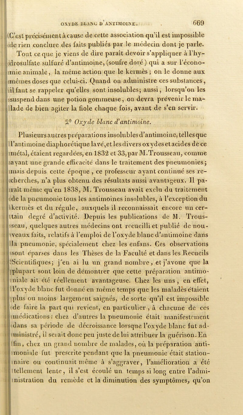 iG’estpréciséuientàcausc de cette association qu’il est impossible (le rien conclure des faits publiés par le médecin dont je parle. Tout ce que je viens de dire paraît devoir s’appliquer à l’hy- idrosulfate sulfuré d’antimoine, (soufre doré) qui a sur l’écono- imie animale, la même action que le kermès ; on le donne aux I imêmes doses que celui-ci. Quand on administre ces substances, ! lilfautse rappeler qu’elles sont insolubles; aussi, lorsqu’on les ! ^suspenddans une potion gommeuse, on devra prévenir le ma- !lade de bien agiter la fiole chaque fois, avant de s’en servir. Oxjcle blanc dantimoine. 1 Plusieurs autres préparations insolubles d’antimoine, telles que . I 1 l’antimoine diaphorétique lavé,et les divers oxydes etacides de ce II iinétal, étaient regardées, en 1832 et 33,par M.Trousseau, comme ! rayant une grande efFicacité dans le traitement des pneumonies; .i iinais depuis celte époque , ce professeur ayant continué ses re- i|i (cherches, n’a plus obtenu des résultats aussi avantageux. Il pa- iraît même qu’en 1838, M. Trousseau avait exclu du traitement ( de la pneumonie tous les antimoines insolubles, à l’exception du I Ikermès et du régule, auxquels il reconnaissait encore un cer- liltain degré d’activité. Depuis les publications de ftl. Trous- ; k rseau, quelques autres médecins ont recueilli et publié de nou- i (veaux faits, relatifs à l’emploi de l’oxyde blanc d’antimoine dans lia pneumonie, spécialement chez les enfans. Ces observations f ssonl éparses dans les Thèses de la Faculté et dans les Recueils :| .^Scientifiques; j^en ai lu un grand nombre, et j’avoue que la iplupart sont loin de démontrer que cette préparation antimo- niale ait été réellement avantageuse. Chez les uns, en effet, ( ! l’oxyde blanc fut donné en même temps que les maladès étaient ) ’ plus ou moins largement saignés, de sorte qu’il est impossible t I de faire la part qui revient, en particulier , à chacune de ces J ! médications ; chez d’autres la pneumonie était manifestement » (dans sa période de décroissance lorsque l’oxyde blanc fut ad- I iminislré, il serait donc peu juste de lui attribuer la guérison. En t tfin, chez un grand nombre de malades, où la préparation anti- i moniale fut prescrite pendant cjue la pneumonie était station- . maire ou continuait même à s’aggraver, l’amélioration a été î tellement lente, il s’est écoulé un temps si long entre l’admi- i fnistration du remède et la diminution des symptômes, qu’on