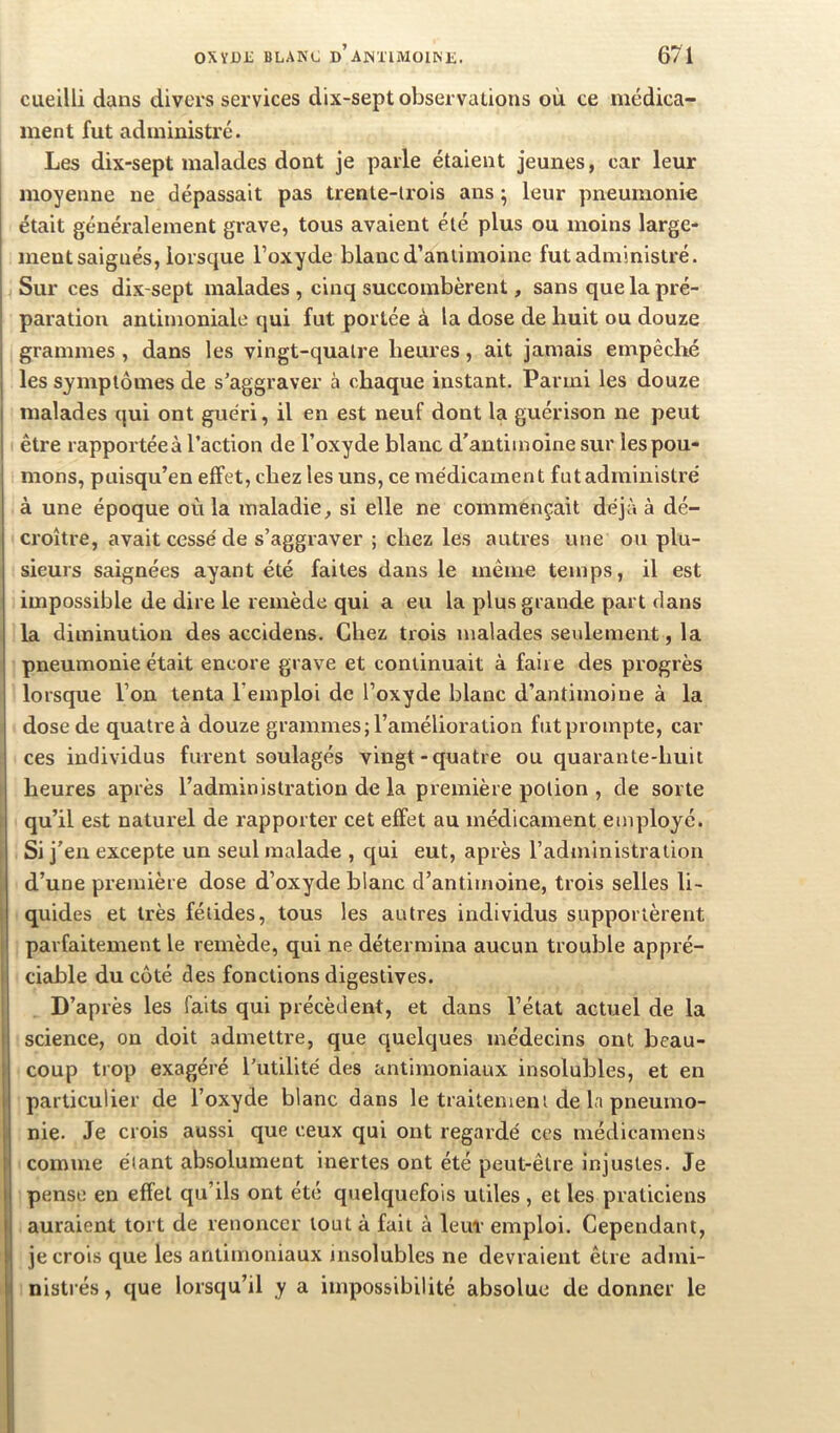 cueilli dans divers services dix-sept observations où ce médica- ment fut administré. Les dix-sept malades dont je parle étaient jeunes, car leur moyenne ne dépassait pas trente-trois ans ; leur pneumonie était généralement grave, tous avaient été plus ou moins large- ment saignés, lorsque l’oxyde blanc d’antimoine fut administré. Sur ces dix-sept malades, cinq succombèrent, sans que la pré- paration antimoniale qui fut portée à la dose de huit ou douze grammes , dans les vingt-quatre heures, ait jamais empêché les symptômes de s’aggraver à chaque instant. Parmi les douze malades qui ont guéri, il en est neuf dont la guérison ne peut être rapportéeà l’action de l’oxyde blanc d'antimoine sur les pou- mons, puisqu’on effet, chez les uns, ce médicament futadministré à une époque où la maladie, si elle ne commençait déjà à dé- croître, avait cessé de s’aggraver ; chez les autres une ou plu- sieurs saignées ayant été faites dans le même temps, il est impossible de dire le remède qui a eu la plus grande part flans la diminution des accidens. Chez trois malades seulement, la pneumonie était encore grave et continuait à faire des progrès lorsque l’on tenta l’emploi de l’oxyde blanc d’antimoine à la dose de quatre à douze grammes; l’amélioration fut prompte, car ces individus furent soulagés vingt-quatre ou quarante-huit heures après l’administration de la première potion , de sorte qu’il est naturel de rapporter cet effet au médicament employé. Si j'en excepte un seul malade , qui eut, après l’administra lion d’une première dose d’oxyde blanc d’antimoine, trois selles li- quides et très fétides, tous les autres individus supportèrent parfaitement le remède, qui ne détermina aucun trouble appré- ciable du coté des fonctions digestives. D’après les faits qui précèdent, et dans l’état actuel de la science, on doit admettre, que quelques médecins ont beau- coup trop exagéré l’utilité des antimoniaux insolubles, et en particulier de l’oxyde blanc dans le traitement de la pneumo- nie. Je crois aussi que ceux qui ont regardé ces médicamens comme étant absolument inertes ont été peut-être injustes. Je pense en effet qu’ils ont été quelquefois utiles, et les praticiens auraient tort de renoncer tout à fait à leur emploi. Cependant, je crois que les antimoniaux insolubles ne devraient être admi- nistrés , que lorsqu’il y a impossibilité absolue de donner le