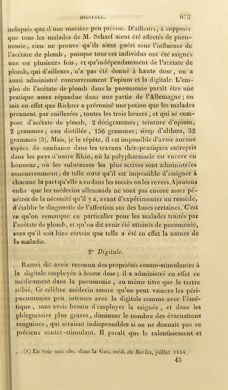 1 1 iudu|ués que d’imc manière peu précise. JD’ailleurs, à supposer que tous les malades de M. Scharf aient été affectés de pneu- monie 5 rien ne prouve qu’ils aient guéri sous l’influence de l’acétate de plomb , puisque tous ces individus ont été saignés une ou plusieurs fois , et qu’indépendamment de l’acétate de plomb, qui d’ailleurs, n’a pas été donné à haute dose, on a aussi administré concurremment l’opium et la digitale. L’em- ploi de l’acétate de plomb dans la pneumonie paraît être une pratique assez répandue dans une partie de l’Allemagne ; on sait en effet que Richter a préconisé une potion que les malades prennent par cuillerées , toutes les trois heures , et qui se com- pose d’acétate de plomb, 2 décigrammes ; teinture d’opium, 2 grammes; eau distillée, 156 grammes; siroj) d’althœa, 32 grammes (3), Mais, je le répète, il est impossible d’avoir aucune espèce de conûance dans les travaux thérapeutiques entrepris dans les pays d’outre Rhin, où la polypharmacie est encore en honneur, où les substances les plus actives sont administrées concurremment, de telle sorte qu’il est impossible d’assigner à chacune la part qu’elle a eudans les succès ouïes revers.Ajoutons enfin que les médecins allemands ne sont pas encore assez pé- nétrés de la nécessité qu’il y a, avant d’expérimenter un remède, d’établir le diagnostic de l’affection sur des bases certaines. C’est ce qu’on remarque en particulier pour les malades traités par l’acétate de plomb, et qu’on dit avoir été atteints de pneumonie, sans qu’il soit bien certain que telle a été en effet la nature de îa maladie. 2“ Digitale. Rasori dit avoir reconnu des propriétés contre-stimulantes à la digitale employée à haute dose ; il a administré en effet ce médicament dans la pneumonie , au même titre que le tartre slibié. Ce célèbre médecin assure qu’on peut vaincre les péri- pncumonies peu intenses avec la digitale comme avec l’émé- 1 tique , sans avoir besoin d’employer la saignée , et dans les phlegmasies plus graves, diminuer le nombre des évacuations sanguines , qui seraient indispensables si on ne donnait pas ce précieux contre-stimulant. Il puraît que le ralentissement et , (l) Lu voir une obb. clans la Gaz. rnccl. de Bcrtin, juillet 1 834. 43