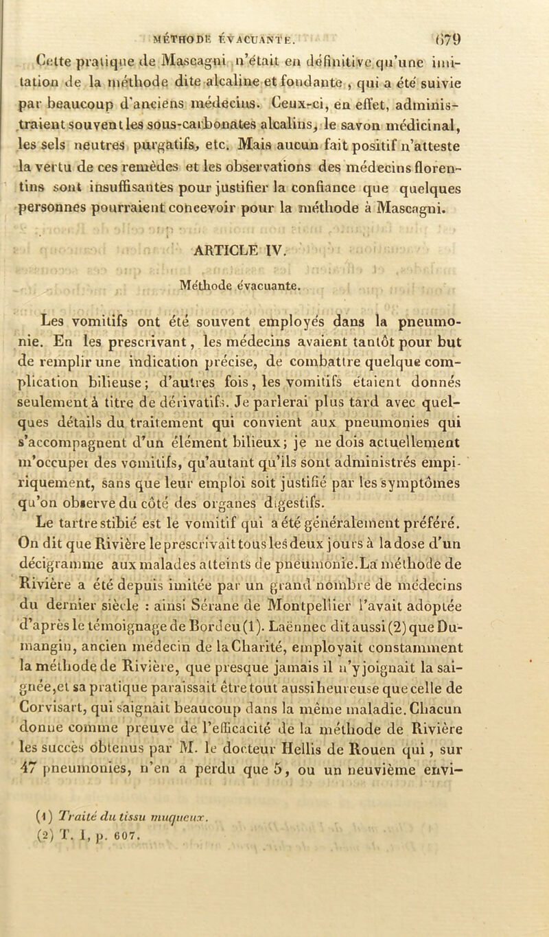 Ctilte praiiq<ie de Mascagni n’était en dermitl ve qu’une imi- tation de la méthode dite alcaline et fondante , qui a été' suivie par beaucoup d'anciens médecins. Ceuxrci, en effet, adminis- traient souvent les sous-carjbonates alcalins^ le savon médicinal, les sels neutres purgatifs, etc. Mais aucun fait positif n’atteste la vertu de ces remèdes et les observations des médecins floren- tins sont insuffisantes pour justifier la confiance que quelques personnes pourraient concevoir pour la méthode à Mascagni. ARTICLE IV. Métliode évacuante. Les vomitifs ont été souvent employés dans la pneumo- nie. En les prescrivant, les médecins avaient tantôt pour but de remplir une indication précise, de combattre quelque com- plication bilieuse; d’autres fois, les vomitifs étaient donnés seulement à titre de dérivatifs. Je parlerai plus tard avec quel- ques détails du traitement qui convient aux pneumonies qui s’accompagnent d’un élément bilieux; je ne dois actuellement m’occupe! des vomitifs, qu’autant qu’ils sont administrés empi- riquement, sans que leur emploi soit justifié par les symptômes qu’on observe du côté des organes digestifs. Le tartre stibié est le vomitif qui a été généralement préféré. On dit que Rivière le prescrivait tous les deux jours à la dose d'un décigrainme aux malades atteints de pneumonie.La méthode de Rivière a été depuis imitée par un grand noiiibré de médecins du dernier siècle : ainsi Sérane de Montpellier l’avait adoptée d’après le témoignage de Bordeu(l). Laënnec dit aussi (2) que Du- mangin, ancien médecin de la Charité, employait constamment la méthode de Rivière, que presque jamais il n’y joignait la sai- gnée,et sa pratique paraissait être tout aussi heureuse que celle de Corvisart, qui saignait beaucoup dans la même maladie. Chacun donne comme preuve de l’eUicacité de la méthode de Rivière les succès obtenus par M. le docteur Hellis de Rouen qui, sur 47 pneumonies, n’en a perdu que 5, ou un neuvième envi— (1) Traité du tissu muqueux. (2) T. 1, }>. 607.