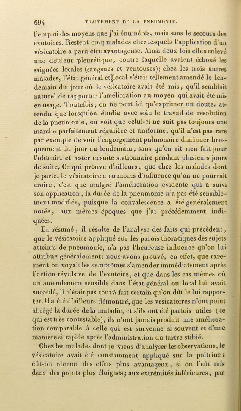 l’emploi des moyens que j’ai énumérés, mais sans le secours des exutoires. Restent cinq malades chez lesquels l’application d’un vésicatoire a paru être avantageuse. Ainsi deux fois elleaenlevé une douleur pleurétique, contre laquelle avaient échoué les saignées locales (sangsues et ventouses)5 chez les trois autres malades, l’état général et^local s’était tellement amendé le len- demain du jour où le vésicatoire avait été mis, qu’il semblait naturel de rapporter l’amélioration au moyen qui avait été mis en usage. Toutefois, on ne peut ici qu’exprimer un doute, at- tendu que lorsqu’on étudie avec soin le travail de résolution delà pneumonie, on voit que celui-ci ne suit pas toujours une marche parfaitement régulière et uniforme, qu’il n’est pas rare par exemple de voir l’engorgement pulmonaire diminuer brus- quement du jour au lendemain, sans qu’on ait rien fait pour l’obtenir, et rester ensuite stationnaire pendant plusieurs jours de suite. Ce qui prouve d’ailleurs j que chez les malades dont je parle, le vésicatoire a eu moins d’influence qu’on ne pourrait croire , c’est que malgré l’amélioration évidente qui a suivi son application, la durée de la pneumonie n’a pas été sensible- ment modifiée, puisque la convalescence a été généralement notée, aux mêmes époques que j’ai précédemment indi- quées. En résumé , il résulte de l’analyse des faits qui précèdent, que le vésicatoire appliqué sur les parois thoraciques des sujets atteints de pneumonie, n’a pas l’heureuse influence qu’on lui attribue généralement; nous-avons prouvé, en effet, que rare- ment on voyait les symptômes s’amender immédiatement après l’action révulsive de l’exutoire, et que dans les cas mêmes où un amendement sensible dans l’état général ou local lui avait succédé, il n'était pas tout à fait certain qu’on dût le lui rappor- ter. lia été d’ailleurs démontré, que les vésicatoires n’ont point abrégé la durée delà maladie, et s’ils ont été parfois utiles ( ce qui esttiès contestable), ils n’ont jamais produit une améliora- tion comparable à celle qui est survenue si souvent et d’une manière si rapide après l’administration du tartre stibié. Chez les malades dont je viens d’analyser les observations, le vésicatoire avait été constamment] appliqué sur la poitrine » eût-on obtenu des eflèls plus avantageux, si on l’eût mis dans des points plus éloignés; aux extrémités inférieures, par