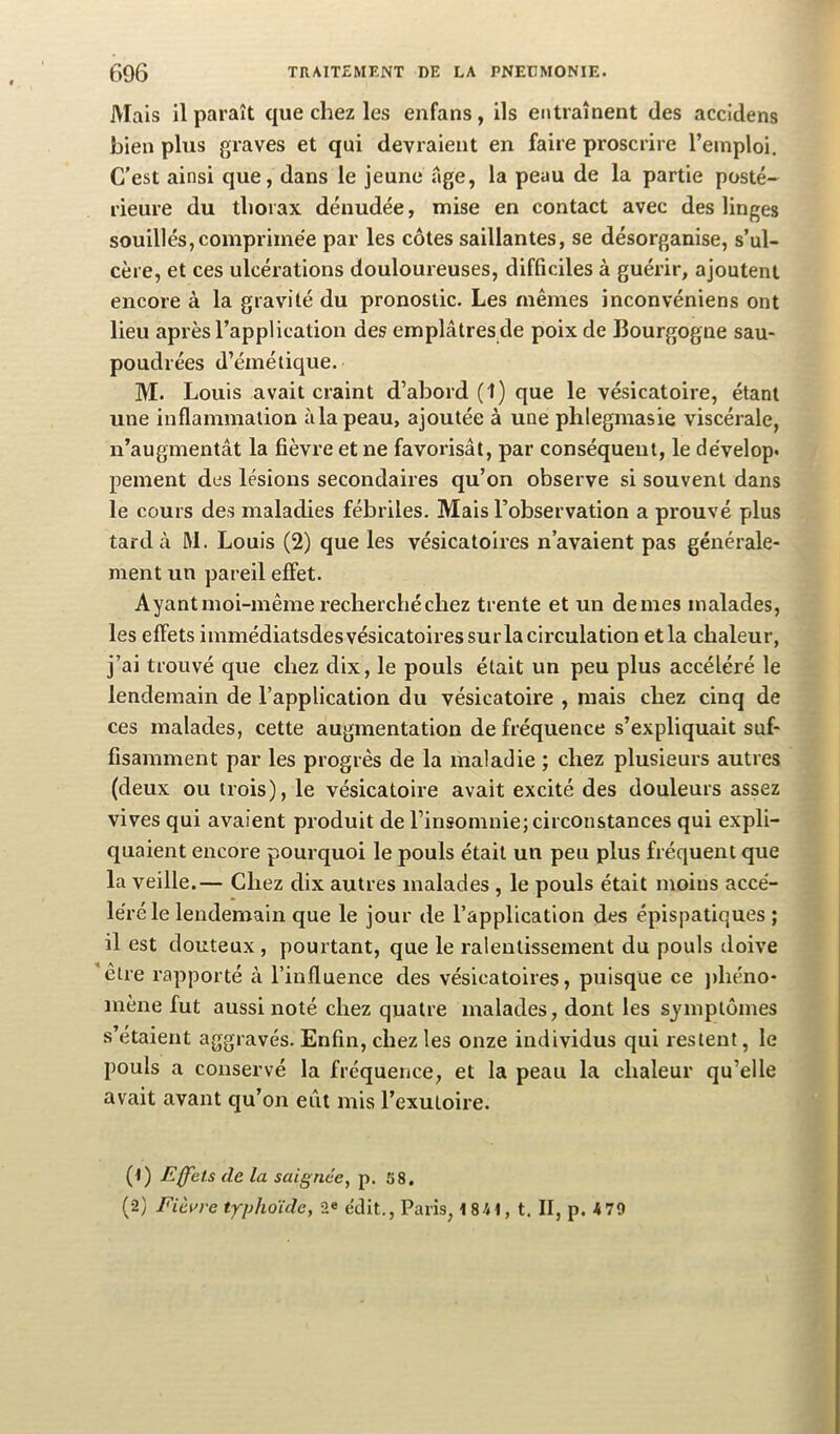 Mais il paraît que chez les enfans, ils entraînent des accidens bien plus graves et qui devraient en faire proscrire l’emploi. C’est ainsi que, dans le jeune âge, la peau de la partie posté- rieure du thorax dénudée, mise en contact avec des linges souillés,comprimée par les côtes saillantes, se désorganise, s’ul- cère, et ces ulcérations douloureuses, difficiles à guérir, ajoutent encore à la gravité du pronostic. Les mêmes inconvéniens ont lieu après l’application des emplâtres de poix de Bourgogne sau- poudrées d’émétique. M. Louis avait craint d’abord (1) que le vésicatoire, étant une inflammation àlapeau, ajoutée à une phlegmasie viscérale, n’augmentât la fièvre et ne favorisât, par conséquent, le dévelop* peinent des lésions secondaires qu’on observe si souvent dans le cours des maladies fébriles. Mais l’observation a prouvé plus tarda M. Louis (2) que les vésicatoires n’avaient pas générale- ment un pareil effet. Ayant moi-même recherché chez trente et un demes malades, les effets immédiatsdesvésicatoiressurla circulation et la chaleur, j’ai trouvé que chez dix, le pouls était un peu plus accéléré le lendemain de l’application du vésicatoire , mais chez cinq de ces malades, cette augmentation de fréquence s’expliquait suf- fisamment par les progrès de la maladie ; chez plusieurs autres (deux ou trois), le vésicatoire avait excité des douleurs assez vives qui avaient produit de l’insomnie; circonstances qui expli- quaient encore pourquoi le pouls était un peu plus fréquent que la veille.— Chez dix autres malades , le pouls était moins accé- léré le lendemain que le jour de l’application des épispatiques ; il est douteux, pourtant, que le ralentissement du pouls doive etre rapporté à l’influence des vésicatoires, puisque ce jihéno- mène fut aussi noté chez quatre malades, dont les symptômes s’étaient aggravés. Enfin, chez les onze individus qui restent, le pouls a conservé la fréquence, et la peau la chaleur qu’elle avait avant qu’on eût mis l’exutoire. (1) Effets de la saignée, p. 58. (2) Fièi>re typhoule, 2« édit., Paris, 1 84t, t. II, p. 4 79