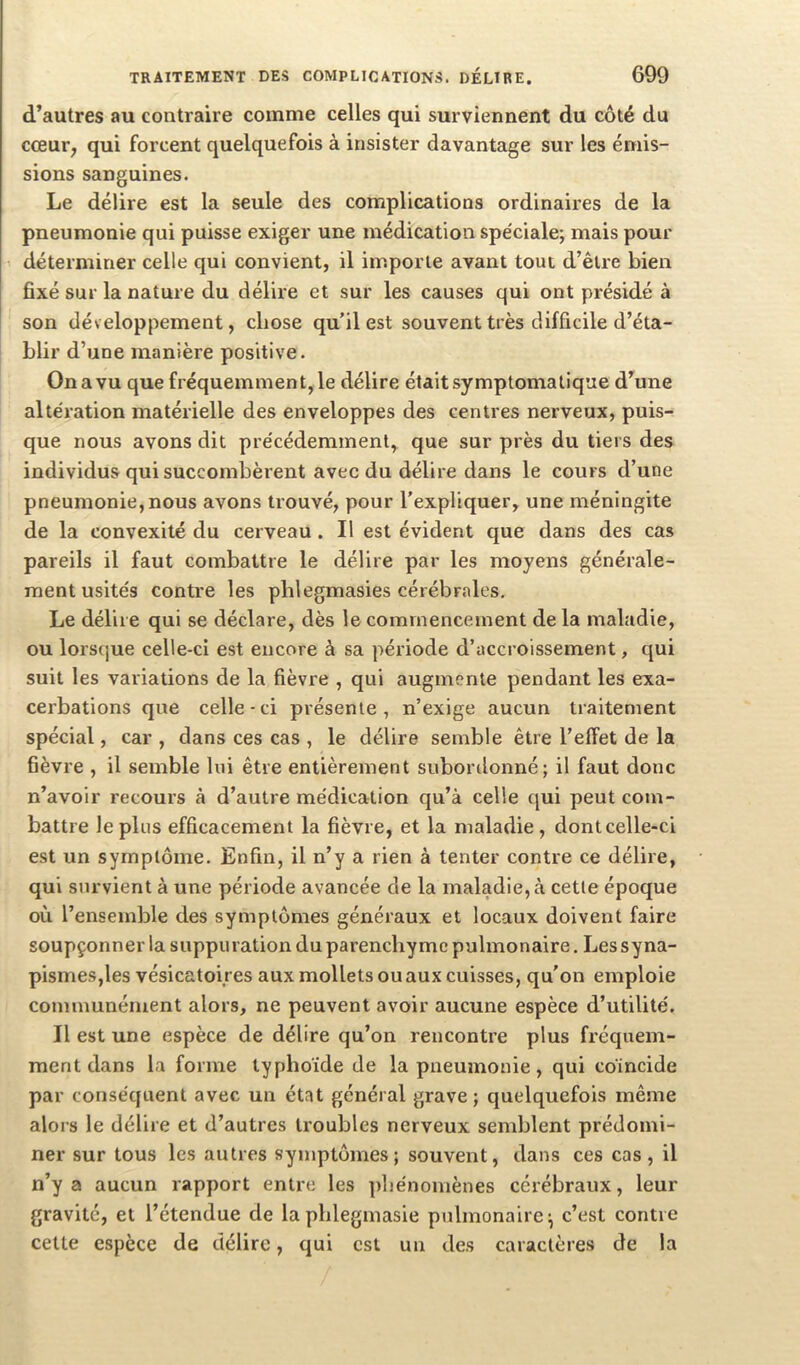 d’autres au contraire comme celles qui surviennent du côté du cœur, qui forcent quelquefois à insister davantage sur les émis- sions sanguines. Le délire est la seule des complications ordinaires de la pneumonie qui puisse exiger une médication spéciale; mais pour 1 déterminer celle qui convient, il importe avant tout d’être bien fixé sur la nature du délire et sur les causes qui ont présidé à son développement, chose qu’il est souvent très difficile d’éta- blir d’une manière positive. On a vu que fréquemment, le délire était symptomatique d’une altération matérielle des enveloppes des centres nerveux, puis- que nous avons dit précédemment, que sur près du tiers des individus qui succombèrent avee du délire dans le cours d’une pneumonie, nous avons trouvé, pour l'expliquer, une méningite de la convexité du cerveau. Il est évident que dans des cas pareils il faut combattre le délire par les moyens générale- ment usités contre les phlegmasies cérébrales. Le délire qui se déclare, dès le commencement de la maladie, ou lorsque celle-ci est encore à sa période d’accroissement, qui suit les variations de la fièvre , qui augmente pendant les exa- cerbations que celle - ci présente , n’exige aucun traitement spécial, car , dans ces cas , le délire semble être l’effet de la fièvre , il semble lui être entièrement subordonné; il faut donc n’avoir recours à d’autre médication qu’à celle qui peut com- battre le plus efficacement la fièvre, et la maladie, dont celle-ci est un symptôme. Enfin, il n’y a rien à tenter contre ce délire, qui survient à une période avancée de la maladie, à cette époque où l’ensemble des symptômes généraux et locaux doivent faire soupçonner la suppuration du parenchyme pulmonaire. Les sy na- pismes,les vésicatoires aux mollets ou aux cuisses, qu'on emploie communément alors, ne peuvent avoir aucune espèce d’utilité. Il est une espèce de délire qu’on rencontre plus fréquem- ment dans la forme typhoïde de la pneumonie, qui coïncide par conséquent avec un état général grave; quelquefois même alors le délire et d’autres troubles nerveux semblent prédomi- ner sur tous les autres symptômes; souvent, dans ces cas, il n’y a aucun rapport entre les phénomènes cérébraux, leur gravité, et l’étendue de laphlegmasie pulmonaire; c’est contre cette espèce de délire, qui est un des caractères de la