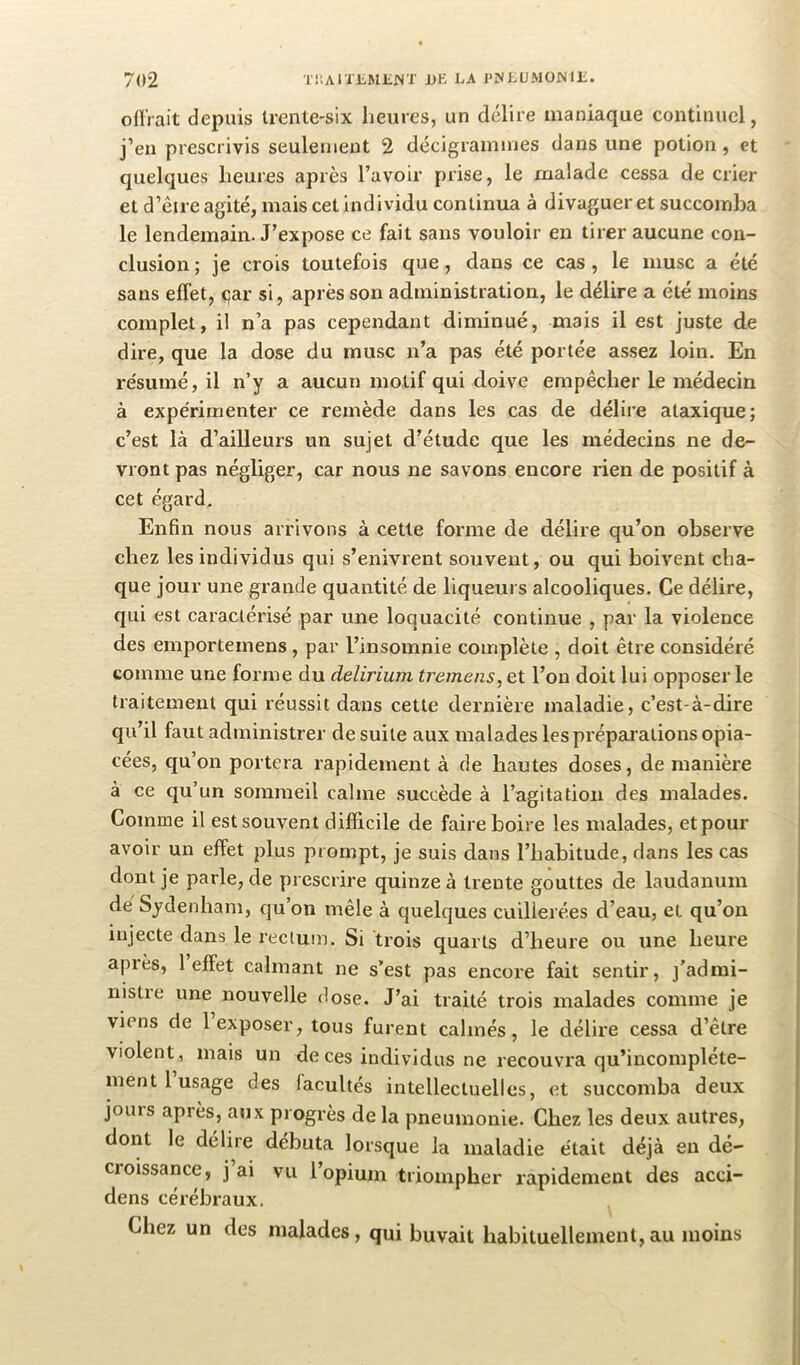 offrait depuis trente-six heures, un délire maniaque continuel, j’en prescrivis seulement 2 décigraimnes dans une potion, et quelques heures après l’avoir prise, le malade cessa de crier et d’êire agité, mais cet individu continua à divaguer et succomba le lendemain. J’expose ce fait sans vouloir en tirer aucune con- clusion ; je crois toutefois que, dans ce cas , le musc a été sans effet, <;ar si, après son administration, le délire a été moins complet, il n’a pas cependant diminué, mais il est juste de dire, que la dose du musc n’a pas été portée assez loin. En re'sumé, il n’y a aucun motif qui doive empêcher le médecin à expérimenter ce remède dans les cas de délire ataxique; c’est là d’ailleurs un sujet d’étude que les médecins ne de- vront pas négliger, car nous ne savons encore rien de positif à cet égard. Enfin nous arrivons à cette forme de délire qu’on observe ehez les individus qui s’enivrent souvent, ou qui boivent cha- que jour une grande quantité de liqueurs alcooliques. Ce délire, qui est caractérisé par une loquacité continue , par la violence des emportemens, par l’insomnie complète , doit être considéré comme une forme du delirium tremens, et l’on doit lui opposer le traitement qui réussit dans cette dernière maladie, c’est-à-dire qu’il faut administrer de suite aux malades les préparations opia- cées, qu’on portera rapidement à de hautes doses, de manière à ce qu’un sommeil calme succède à l’agitation des malades. Comme il est souvent difficile de faire boire les malades, et pour avoir un effet plus prompt, je suis dans l’habitude, dans les cas dont je parle, de prescrire quinze à trente gouttes de laudanum de Sydenham, qu’on mêle à quelques cuillerées d’eau, et qu’on injecte dans le rectum. Si trois quarts d’heure ou une heure après, 1 effet calmant ne s’est pas encore fait sentir, j’admi- nistre une nouvelle dose. J’ai traité trois malades comme je viens de 1 exposer, tous furent calmés, le délire cessa d’être violent, mais un de ces individus ne recouvra qu’inconrpléte- rnent 1 usage des (acuités intellectuelles, et succomba deux jours après, aux progrès delà pneumonie. Chez les deux autres, dorit le délire débuta lorsque la maladie était déjà en dé- croissance, j’ai vu l’opiurn triompher rapidement des acci- dens cérébraux. Chez un des malades, qui buvait habituellement,au moins