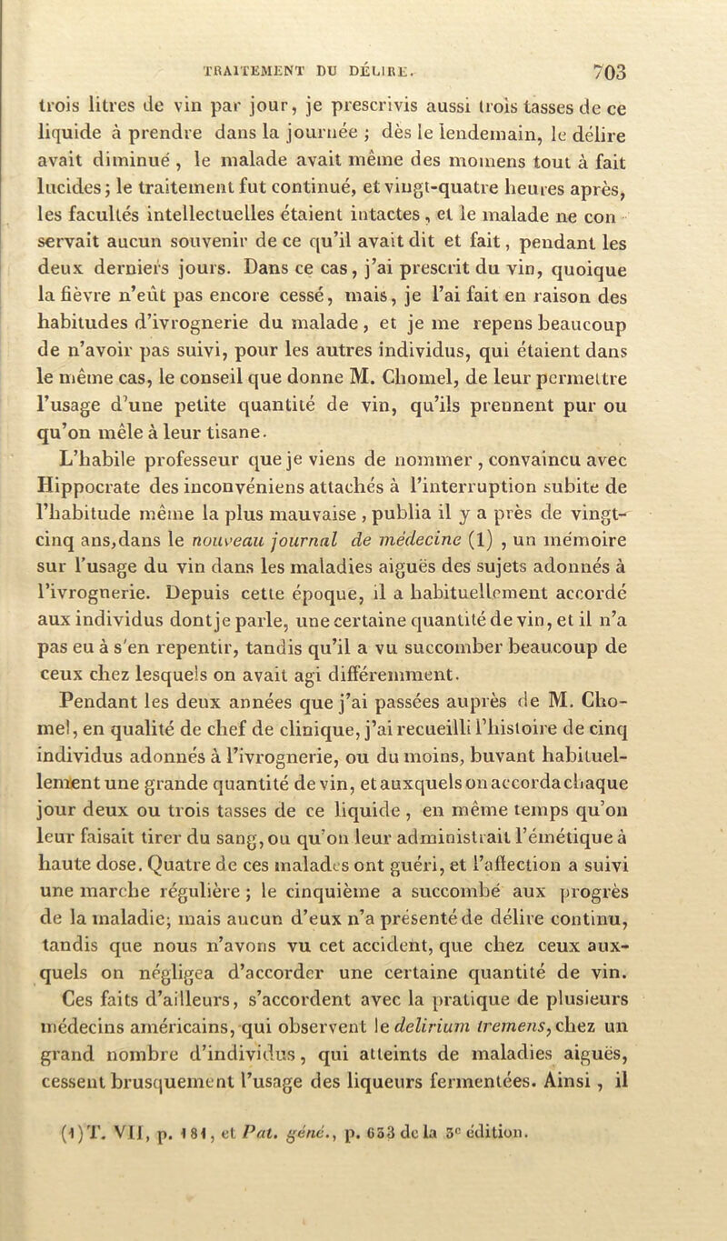 trois litres de vin par jour, je prescrivis aussi trois tasses de ce liquide à prendre dans la journée ; dès le lendemain, le délire avait diminué , le malade avait même des momens tout à fait lucides; le traitement fut continué, et vingt-quatre heures après, les facultés intellectuelles étaient intactes , et le malade ne con servait aucun souvenir de ce qu’il avait dit et fait, pendant les deux derniers jours. Dans ce cas, j’ai prescrit du vin, quoique la fièvre n’eût pas encore cessé, mais, je l’ai fait en raison des habitudes d’ivrognerie du malade , et je me repens beaucoup de n’avoir pas suivi, pour les autres individus, qui étaient dans le même cas, le conseil que donne M. Chomel, de leur permettre l’usage d’une petite quantité de vin, qu’ils prennent pur ou qu’on mêle à leur tisane. L’habile professeur que je viens de nommer , convaincu avec Hippocrate des inconvéniens attachés à l’interruption subite de l’habitude même la plus mauvaise , publia il y a près de vingt- cinq ans,dans le nouveau journal de médecine (1) , un mémoire sur l’usage du vin dans les maladies aiguës des sujets adonnés à l’ivrognerie. Depuis cette époque, il a habituellement accordé aux individus dontje parle, une certaine cjuantité de vin, et il n’a pas eu à s'en repentir, tandis qu’il a vu succomber beaucoup de ceux chez lesquels on avait agi différemment. Pendant les deux années que j’ai passées auprès de M. Cho- mel, en qualité de chef de clinique, j’ai recueilli l’iiistoire de cinq individus adonnés à l’ivrognerie, ou du moins, buvant habituel- lement une grande quantité devin, et auxquels on accordacbaque jour deux ou trois tasses de ce liquide , en même temps qu’on leur faisait tirer du sang, ou qu’on leur administrait l’émétique à haute dose. Quatre de ces malades ont guéri, et l’aftection a suivi une marche régulière ; le cinquième a succombé aux progrès de la maladie; mais aucun d’eux n’a présenté de délire continu, tandis que nous n’avons vu cet accident, que chez ceux aux- quels on négligea d’accorder une certaine cjuantité de vin. Ces faits d’ailleurs, s’accordent avec la pratique de plusieurs médecins américains, qui observent \e delirium iremens,c\\Qz un grand nombre d’individus, qui atteints de maladies aiguës, cessent brusquement l’usage des liqueurs fermentées. Ainsi, il (t)T. VIJ, p. 18-1, et Pat, ('énc., p. G53dcla 3^ (îJitjon.