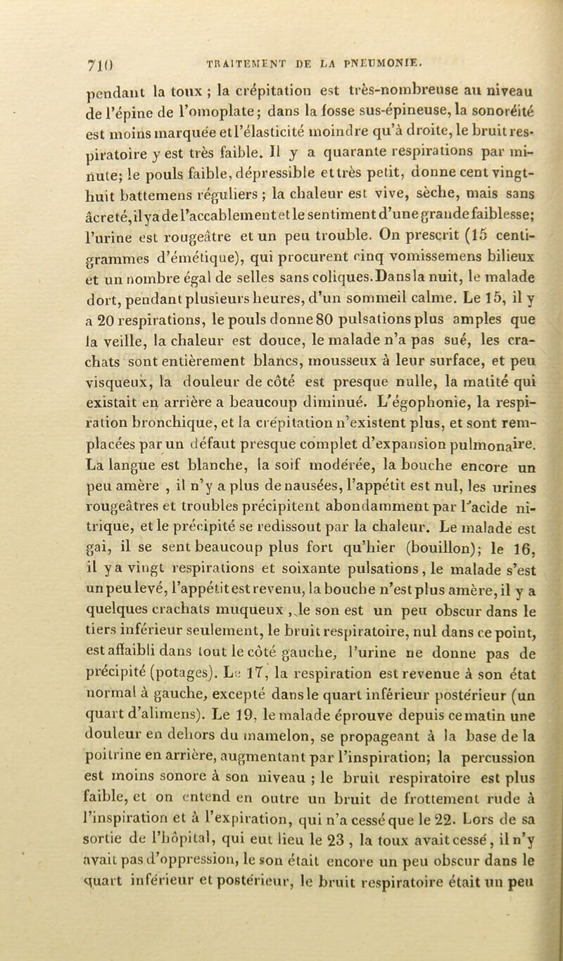 pendant la toux ; la crépitation est très-nombreuse au niveau de l’épine de l’omoplate ; dans la fosse sus-épineuse, la sonoréité est moins marquée etl’élasticité moindre qu’à droite, le bruit res- piratoire y est très faible. H y a quarante respirations par mi- nute; le pouls faible, dépressible ettrès petit, donne cent vingt- huit battemens réguliers ; la chaleur est vive, sèche, mais sans âcre té, ilya de l’accablement et le sentiment d’une grande faiblesse; l’urine est rougeâtre et un peu trouble. On prescrit (15 centi- grammes d’émétique), qui procurent cinq vomissemens bilieux et un nombre égal de selles sans coliques.Dansla nuit, le malade dort, pendant plusieurs heures, d’un sommeil calme. Le 15, il y a 20 respirations, le pouls donne 80 pulsations plus amples que la veille, la chaleur est douce, le malade n’a pas sué, les cra- chats sont entièrement blancs, mousseux à leur surface, et peu visqueux, la douleur de côté est presque nulle, la matité qui existait en arrière a beaucoup diminué. L'égophonie, la respi- ration bronchique, et la crépitation n’existent plus, et sont rem- placées par un défaut presque complet d’expansion pulmonai*®- La langue est blanche, la soif modérée, la bouche encore un peu amère , il n’y a plus de nausées, l’appétit est nul, les urines rougeâtres et troubles précipitent abondamment par Tacide ni- trique, et le précipité se redissout par la chaleur. Le malade est gai, il se sent beaucoup plus fort qu’hier (bouillon); le 16, il y a vingt respirations et soixante pulsations, le malade s’est un peu levé, l’appétit est revenu, la bouche n’est plus amère, il y a quelques crachats muqueux , Je son est un peu obscur dans le tiers inférieur seulement, le bruit respiratoire, nul dans ce point, est affaibli dans tout le côté gauche, Turine ne donne pas de précipité (potages). Le IT, la respiration est revenue à son état normal à gauche, excepté dans le quart inférieur postérieur (un quart d’alimens). Le 19, le malade éprouve depuis ce matin une douleur en dehors du mamelon, se propageant à la base de la poitrine en arrière, augmentant par l’inspiration; la percussion est moins sonore à son niveau ; le bruit respiratoire est plus faible, et on entend en outre un bruit de frottement rude à l’inspiration et à l’expiration, qui n’a cessé que le 22. Lors de sa sortie de l’hôpital, qui eut lieu le 23 , la toux avait cessé, il n’y avait pas d’oppression, le son était encore un peu obscur dans le quart inférieur et postérieur, le bruit respiratoire était un peu