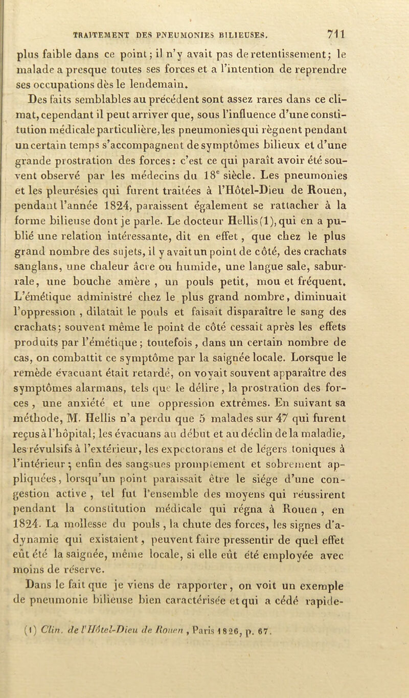 1 TRAITEMENT DES PNEUMONIES BILIEUSES, 711 I plus faible dans ce point; il n’y avait pas de retentissement; le malade a presque toutes ses forces et a l’intention de reprendre ses occupations dès le lendemain. Des faits semblables au précédent sont assez rares dans ce cli- mat, cependant il peut arriver que, sous l’influence d’une consti- tution médicale particulière,les pneumonies qui régnent pendant uncertain temps s’accompagnent de symptômes bilieux et d’une grande prostration des forces ; c’est ce qui paraît avoir été sou- vent observé par les médecins du 18® siècle. Les pneumonies et les pleurésies qui furent traitées à l’Hôtel-Dieu de Rouen, pendant l’année 1824, paraissent également se rattacher à la forme bilieuse dont je parle. Le docteur Hellis(l),qui en a pu- blié une relation intéressante, dit en effet, que chez le plus grand nombre des sujets, il y avait un point de côté, des crachats sanglans, une chaleur âcre ou humide, une langue sale, sabur- rale, une bouche amère , un pouls petit, mou et fréquent. L’émétique administré chez le plus grand nombre, diminuait l’oppression , dilatait le pouls et faisait disparaître le sang des crachats; souvent même le point de côté cessait après les effets produits par l’émétique ; toutefois , dans un certain nombre de cas, on combattit ce symptôme par la saignée locale. Lorsque le remède évacuant était retardé, on voyait souvent apparaître des symptômes alarmans, tels que le délire, la prostration des for- ces , une anxiété et une oppression extrêmes. En suivant sa méthode, M. Hellis n’a perdu que 5 malades sur 47 qui furent reçus à l’hôpital; les évacuans au début et au déclin delà maladie, les révulsifs à l’extérieur, les expcctorans et de légers toniques à l’intérieur • enfin des sangsues promptement et sobrement ap- pliquées, lorsqu’un point paraissait être le siège d’une con- gestion active , tel fut l’ensemble des moyens qui réussirent pendant la constitution médicale qui régna à Rouen , en 1824. La mollesse du pouls , la chute des forces, les signes d’a- dynamie qui existaient, peuvent faire pressentir de quel effet eût été la saignée, même locale, si elle eût été employée avec moins de réserve. Dans le fait que je viens de rapporter, on voit un exemple de pneumonie bilieuse bien caractérisée et qui a cédé rapide- (l) Clin, de VIf6lel-Dieu de Itoiien , Paris 1 826, p. 67.