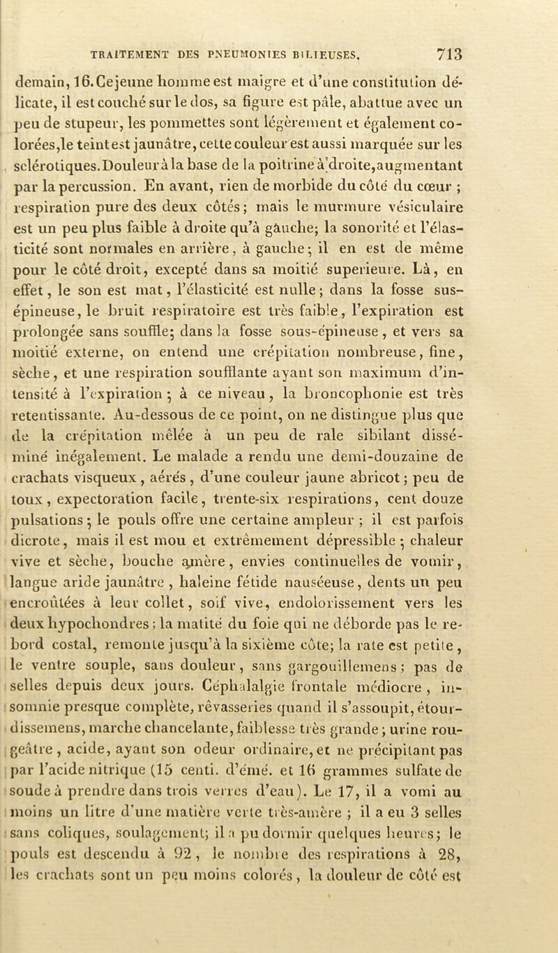 demain, iG.Cejeune homme est maigre et d’une constitulion dé- licate, il est couché sur le dos, sa figure est pâle, abattue avec un peu de stupeur, les pommettes sont légèrement et également co- lorées,le teintest jaunâtre, cette couleur est aussi marquée sur les sclérotiques. Douleur à la base de la poitrine à’droite,augmentant par la percussion. En avant, rien de morbide du côté du cœur ; respiration pure des deux côtés ; mais le murmure vésiculaire est un peu plus faible à droite qu’à gâuclie; la sonorité et l’élas- ticité sont normales en arrière, à gauche ; il en est de même pour le côté droit, excepté dans sa moitié supérieure. Là, en effet, le son est mat, l’élasticité est nulle ; dans la fosse sus- épineuse, le bruit respiratoire est très faible, l’expiration est prolongée sans souffle; dans la fosse sous-épineuse, et vers sa moitié externe, on entend une crépitation nombreuse, fine, sèche, et une respiration soufflante ayant son maximum d’in- tensité à l’expiration ; à ce niveau, la broncophonie est très retentissante. Au-dessous de ce point, on ne distingue plus que de la crépitation mêlée à un peu de raie sibilant dissé- miné inégalement. Le malade a rendu une demi-douzaine de crachats visqueux , aérés , d’une couleur jaune abricot ; peu de toux, expectoration facile, trente-six respirations, cent douze pulsations ; le pouls offre une certaine ampleur ; il est parfois dicrote, mais il est mou et extrêmement dépressible ; chaleur vive et sèche, bouche ajnère, envies continuelles de vomir, langue aride jaunâtre , haleine fétide nauséeuse, dents un peu encroûtées à leur collet, soif vive, endolorissement vers les deux hypochondres ; la matité du foie qui ne déborde pas le re- bord costal, remonte jusqu’à la sixième côte; la rate est petite , le ventre souple, sans douleur, sans gargouillemens ; pas de selles depuis deux jours. Céphalalgie frontale médiocre , in- somnie presque complète, rêvasseries quand il s’assoupit, étoui- disseinens, marche chancelante, faiblesse très grande ; urine rou- geâtre , acide, ayant son odeur ordinaire, et ne précipitant pas par l’acide nitrique (15 centi. d’émé. et IG grammes sulfate de soude à prendre dans trois verres d’eau). Le 17, il a vomi au moins un litre d’une matière verte très-amère ; il a eu 3 selles sans coliques, soulagement; il a pu dormir quelques heures; le pouls est descendu à 92 , le nombre des respirations à 28, les crachats sont un peu moins colorés , la douleur de côté est