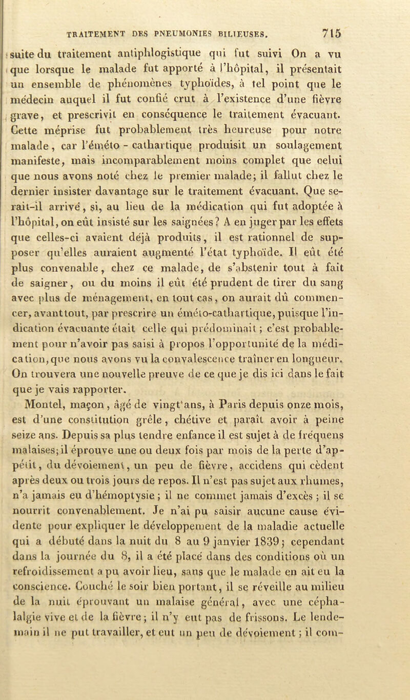 suite du traitement antiphlogistique qui fut suivi On a vu que lorsque le malade fut apporté à l’hôpital, il présentait un ensemble de phénomènes typhoïdes, à tel point que le médecin auquel il fut confié crut à l’existence d’une fièvre grave, et prescrivit en conséquence le traitement évacuant. Celte méprise fut probablement très heureuse pour notre malade, car l’éméto - cathartique produisit un soulagement manifeste, mais incomparablement moins complet que celui que nous avons noté chez le premier malade; il fallut chez le dernier insister davantage sur le traitement évacuant. Que se- rait-il arrivé, si, au lieu de la médication qui fut adoptée à l’hôpital, on eût insisté sur les saignées? A en juger par les effets que celles-ci avaient déjà produits, il est rationnel de sup- poser qu’elles auraient augmenté l’état typhoïde. Il eût été plus convenable, chez ce malade, de s’abstenir tout à fait de saigner, ou du moins il eût été prudent de tirer du sang avec plus de ménagement, en tout cas, on aurait diî commen- cer, avant tout, par prescrire un émélo-cathai tique, puisque l’in- dication évacuante était celle qui prédominait ; c’est probable- ment pour n’avoir pas saisi à propos l’opportunité de la médi- cation, que nous avons vu la convalescence traîner en longueur. On trouvera une nouvelle preuve de ce que je dis ici dans le fait que je vais rapporter. Montel, maçon , âgé de vingt'ans, à Paris depuis onze mois, est d’une constitution grêle, chétive et paraît avoir à peine seize ans. Depuis sa plus tendre enfance il est sujet à de fréquens malaises; il éprouve une ou deux fois par mois de la perte d’ap- pétit, du dévoiement, un peu de fièvre, accidens qui cèdent après deux ou trois jours de repos. Il n’est pas sujet aux rhumes, n’a jamais eu d’hémoptysie ; il ne commet jamais d’excès ; il se nourrit convenablement. Je n’ai pu saisir aucune cause évi- dente pour expliquer le développement de la maladie actuelle qui a débuté dans la nuit du 8 au 9 janvier 1839; cependant dans la journée du 8, il a été placé dans des conditions où un refroidissement a pu avoir lieu, sans que le malade en ait eu la conscience. Couché le soir bien portant, il se réveille au milieu de la nuit éprouvant un malaise général, avec une cépha- lalgie vive et de la fièvre ; il n’y eut pas de frissons. Le lende- main il ne put travailler, et eut un peu de dévoiement ; il coin-