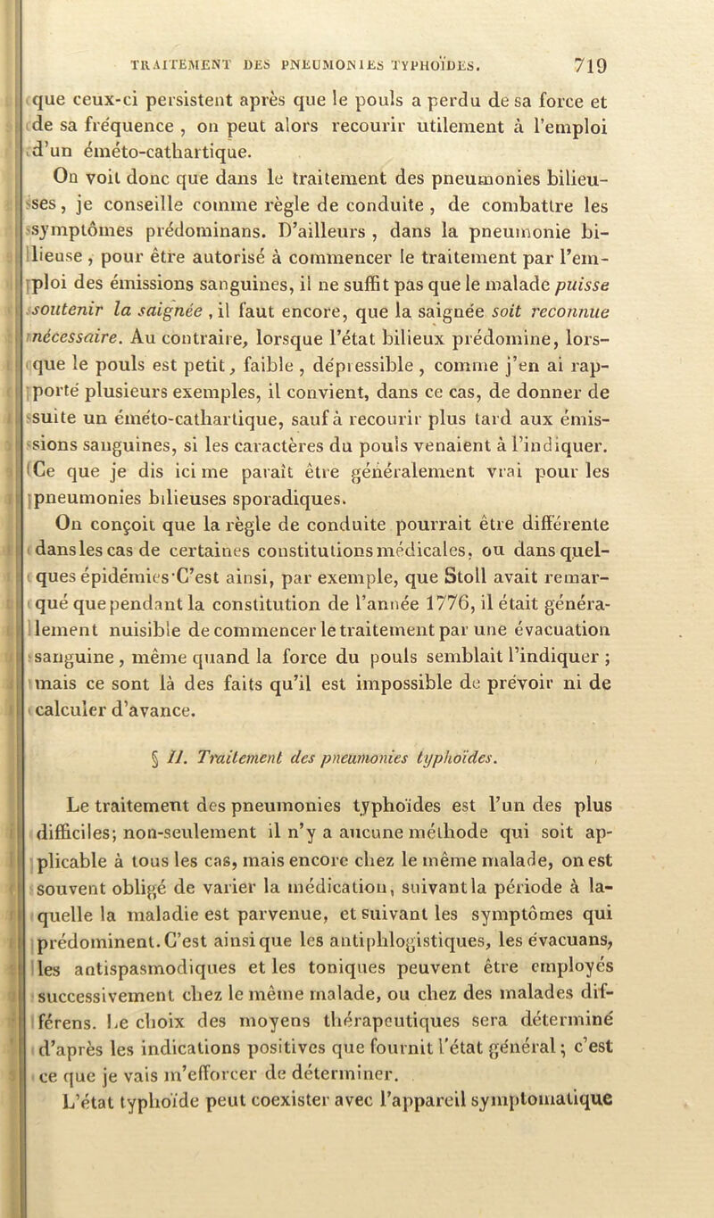 que ceux-ci persistent après que le pouls a perdu de sa force et de sa fre'quence , on peut alors recourir utilement à l’emploi d’un éméto-cathartique. On voit donc que dans le traitement des pneumonies bilieu- >ses, je conseille comme règle de conduite, de combattre les 1 >S3’mptômes prédominans. D’ailleurs , dans la pneumonie bi- llieuse , pour être autorisé à commencer le traitement par l’em- yploi des émissions sanguines, il ne suffit pas que le malade puisse soutenir la saignée , il faut encore, que la saignée soit reconnue nécessaire. Au contraire, lorsque l’état bilieux prédomine, lors- que le pouls est petit, faible , dépiessible , comme j’en ai rap- porté plusieurs exemples, il convient, dans ce cas, de donner de suite un éméto-cathartique, sauf à recourir plus tard aux émis- 'sions sanguines, si les caractères du pouls venaient à l’indiquer. iCe que je dis ici me paraît être généralement vrai pour les ; pneumonies bilieuses sporadiques. On conçoit que la règle de conduite pourrait être différente dans les cas de certaines constitutions médicales, ou dans quel- ques épidémies'C’est ainsi, par exemple, que Stoll avait remar- qué que pendant la constitution de l’année 1776, il était généra- lement nuisible de commencer le traitement par une évacuation ■sanguine , même quand la force du pouls semblait l’indiquer ; mais ce sont là des faits qu’il est impossible de prévoir ni de calculer d’avance. § II. Traitement des pneumonies typhoïdes. Le traitement des pneumonies typhoïdes est l’un des plus i difficiles; non-seulement il n’y a aucune méthode qui soit ap- I plicable à tous les cas, mais encore chez le même malade, on est I souvent obligé de varier la médication, suivant la période à la- I quelle la maladie est parvenue, et suivant les symptômes qui i prédominent.C’est ainsique les antiphlogistiques, les évacuans, I les antispasmodiques et les toniques peuvent être employés successivement chez le même malade, ou chez des malades dif- férens. I^e choix des moyens thérapeutiques sera déterminé d’après les indications positives que fournit l'état général; c’est ce que je vais m’efforcer de déterminer. L’état typhoïde peut coexister avec l’appareil symptomatique