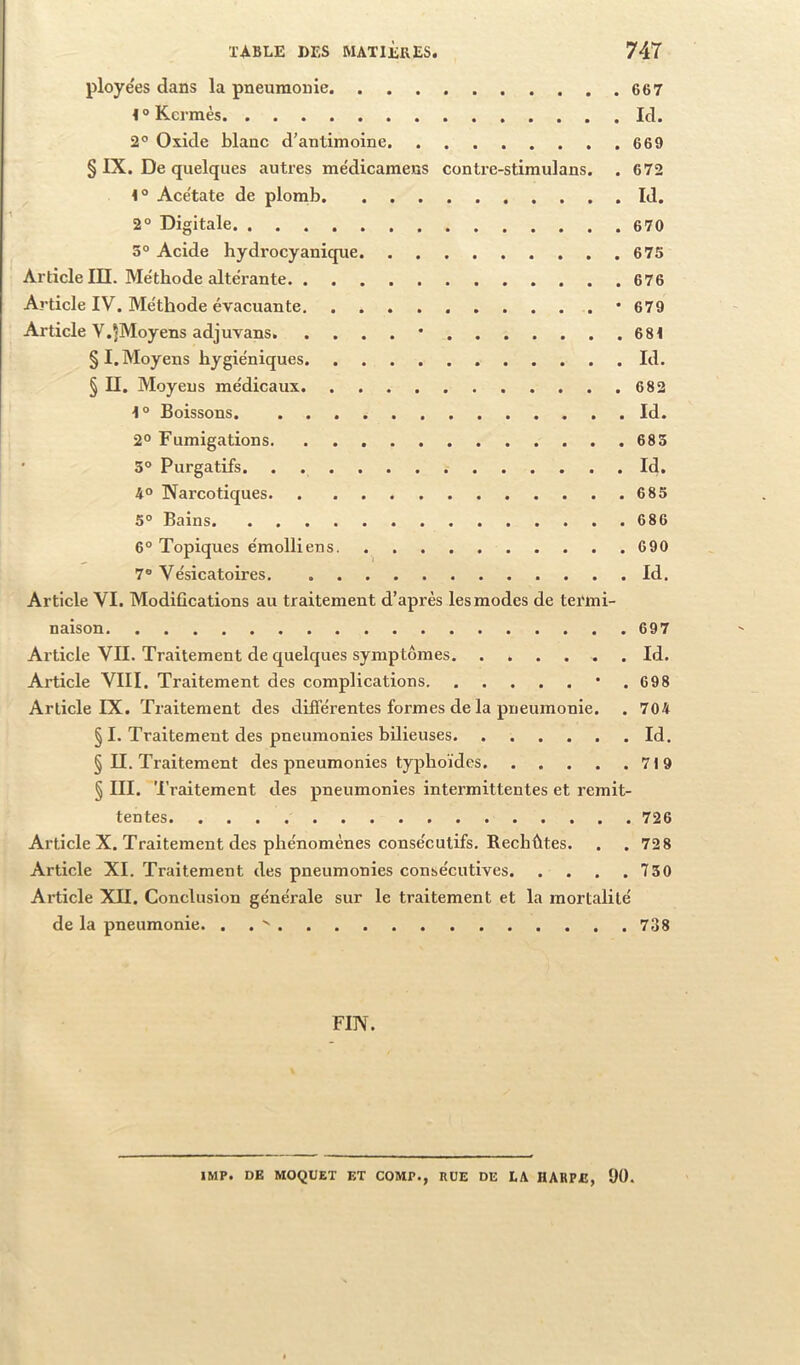 ployées dans la pneumonie 667 Kermès Id. 2° Oxide blanc d'antimoine 669 § IX. De quelques autres médicamens conti’e-stimulans. . 672 ^ Ace'tate de plomb Id. 2° Digitale 670 3° Acide hydrocyanique 675 Article III. Méthode altérante 676 Article IV. Méthode évacuante • 679 Article V.^Moyens adjuvans • 681 § I. Moyens hygiéniques Id. § II. Moyens médicaux 682 Boissons Id. 2° Fumigations 685 • 3° Purgatifs Id. 4° Narcotiques 685 5° Bains 686 6° Topiques émolliens 690 7® Vésicatoires Id. Article VI. Modifications au traitement d’après les modes de termi- naison 697 Article VII. Traitement de quelques symptômes Id. Article VIII. Traitement des complications • . 698 Article IX. Traitement des différentes formes de la pneumonie. . 704 § I. Traitement des pneumonies bilieuses Id. § II. Traitement des pneumonies typhoïdes 719 § III. Traitement des pneumonies intermittentes et rémit- tentes 726 Article X. Traitement des phénomènes consécutifs. Rechûtes. . .72 8 Article XI. Traitement des pneumonies consécutives 730 Article XII. Conclusion générale sur le traitement et la mortalité de la pneumonie. . 738 FIN. IMF. DE MOQUET ET COMP., RUE DE LA HARPE, 90.