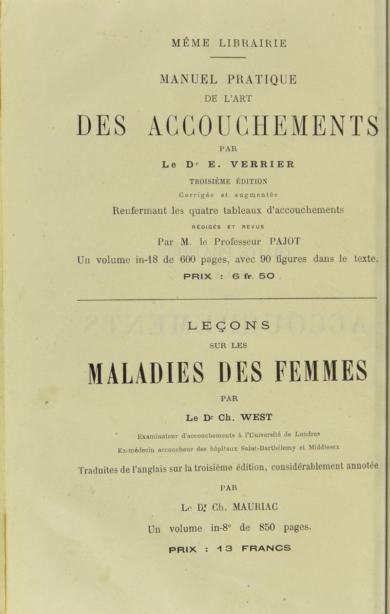 MÊME LIBRAIRIE MANUEL PRATIQUE DE L’ART DES ACCOUCHEMENTS PAR Le Dr E. VERRIER TROISIÈME ÉDITION Corrigée et augmentée Renfermant les quatre tableaux d’accouchements RÉDIGÉS ET REVUS Par M. le Professeur PAJOT Un volume in-18 de 600 pages, avec 90 figures dans le texte. PRIX : 6 fr. 50 LEÇONS SUR LES MALADIES DES FEMMES PAR Le Dr Ch. WEST Examinateur d’accouchements à l’Université de Londres Ex-médecin accoucheur des hôpitaux Saint-Barthélemy et Middlesex Traduites de l’anglais sur la troisième édition, considérablement annotée PAR Le DJ Ch. MAURIAC Un volume in-8° de 850 pages. PRIX : * 3 FRANCS