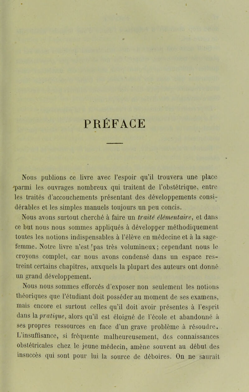 I PRÉFACE Nous publions ce livre avec l’espoir qu’il trouvera une place -■parmi les ouvrages nombreux qui traitent de l’obstétrique, entre les traités d’accouchements présentant des développements consi- dérables et les simples manuels toujours un peu concis. Nous avons surtout cherché à faire un traité élémentaire, et dans ce but nous nous sommes appliqués à développer méthodiquement toutes les notions indispensables à l’élève en médecine et à la sage- femme. Notre livre n’est [pas très volumineux; cependant nous le croyons complet, car nous avons condensé dans un espace res- treint certains chapitres, auxquels la plupart des auteurs ont donné un grand développement. Nous nous sommes efforcés d’exposer non seulement les notions théoriques que l’étudiant doit posséder au moment de ses examens, mais encore et surtout celles qu’il doit avoir présentes à l’esprit dans la pratique, alors qu’il est éloigné de l'école et abandonné à ses propres ressources en face d’un grave problème à résoudre. L’insuffisance, si fréquente malheureusement, des connaissances obstétricales chez le jeune médecin, amène souvent au début des insuccès qui sont pour lui la source de déboires. On ne saurait