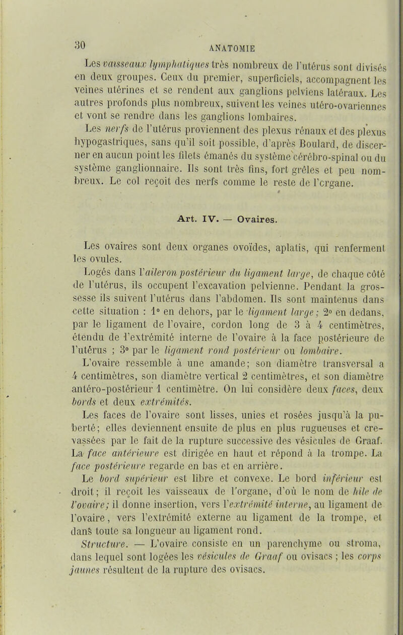 Les vaisseaux lymphatiques 1res nombreux de l’utérus sont divisés en deux groupes. Ceux du premier, superficiels, accompagnent les veines utérines et se rendent aux ganglions pelviens latéraux. Les autres profonds plus nombreux, suivent les veines utéro-ovarienncs cl vont se rendre dans les ganglions lombaires. Les nerfs de l’utérus proviennent des plexus rénaux et des plexus hypogastriques, sans qu’il soit possible, d’après Boulard, de discer- ner en aucun point les filets émanés du système'cérébro-spinal ou du système ganglionnaire. Ils sont très fins, fort grêles et peu nom- breux. Le col reçoit des nerfs comme le reste de l’crgane. Art. IV. — Ovaires. Les ovaires sont deux organes ovoïdes, aplatis, qui renferment les ovules. Logés dans Y aileron postérieur du ligament large, de chaque côté de l’utérus, ils occupent l’excavation pelvienne. Pendant la gros- sesse ils suivent l’utérus dans l’abdomen. Ils sont maintenus dans cette situation : 1° en dehors, par le ligament large ; 2° en dedans, par le ligament de l’ovaire, cordon long de 3 à 4 centimètres, étendu de l’extrémité interne de l’ovaire à la face postérieure de l’utérus ; 3° par le ligament rond postérieur ou lombaire. L’ovaire ressemble à une amande; son diamètre transversal a 4 centimètres, son diamètre vertical 2 centimètres, et son diamètre antéro-postérieur 1 centimètre. On lui considère deux faces, deux bords et deux extrémités. Les faces de l’ovaire sont lisses, unies et rosées jusqu’à la pu- berté; elles deviennent ensuite déplus en plus rugueuses et cre- vassées par le fait de la rupture successive des vésicules de Graaf. La face antérieure est dirigée en haut et répond à la trompe. La face postérieure regarde en bas et en arrière. Le bord supérieur est libre et convexe. Le bord inférieur est droit ; il reçoit les vaisseaux de l’organe, d’où le nom de hile de l’ovaire; il donne insertion, vers Yextrémité interne, au ligament de l’ovaire, vers l’extrémité externe au ligament de la trompe, et dans toute sa longueur au ligament rond. Structure. — L’ovaire consiste en un parenchyme ou stroma, dans lequel sont logées les vésicules de Graaf ou ovisacs ; les corps jaunes résultent de la rupture des ovisacs.