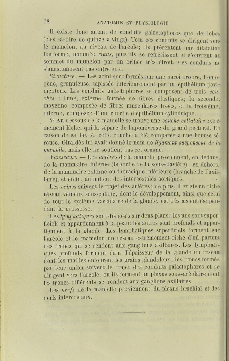 Il existe donc autant de conduits galaclophores que de lobes! (c est-a-dire de quinze à vingt). Ions ces conduits se dirigent vers le mamelon, au niveau de l’aréole; ils présentent une dilatation fusiforme, nommée sinus, puis ils se rétrécissent et s’ouvrent au sommet du mamelon par un orifice très étroit. Ces conduits ne s’anastomosent pas entre eux. Structure. — Les acini sont formés par une paroi propre, homo- gène, granuleuse, tapissée intérieurement par un épithélium pavi- menteux. Les conduits galaclophores se composent de trois cou- ches : l’une, externe, formée de libres élastiques; la seconde, moyenne, composée de fibres musculaires lisses, et la troisième, interne, composée d’une couche d’épithélium cylindrique. 4° Au-dessous de la mamelle se trouve une couche cellulaire extrê- mement lâche, qui la sépare de l’aponévrose du grand pectoral. En raison de sa laxité, cette couche a été comparée à une bourse sé- reuse. Giraldès lui avait donné le nom de ligament suspenseur de la mamelle, mais elle ne soutient pas cet organe. Vaisseaux. — Les artères de la mamelle proviennent, en dedans, de la mammaire interne (branche de la sous-clavière) ; en dehors, de la mammaire externe ou thoracique inférieure (branche de l’axil- laire), et enfin, au milieu, des intercostales aortiques. Les veines suivent le trajet des artères ; de plus, il existe un riche réseau veineux sous-cutané, dont le développement, ainsi que celui de tout le système vasculaire de la glande, est très accentuée pen- dant la grossesse. Les lymphatiques sont disposés sur deux plans : les uns sont super- ficiels et appartiennent à la peau; les autres sont profonds et appar- tiennent à la glande. Les lymphatiques superficiels forment sur l’aréole et le mamelon un réseau extrêmement riche d’où partent des troncs qui se rendent aux ganglions axillaires. Les lymphati- ques profonds forment dans l’épaisseur de la glande un réseau dont les mailles entourent les grains glanduleux ; les troncs formés par leur union suivent le trajet des conduits galactophores et se dirigent vers l’aréole, où ils forment un plexus sous-aréolaire dont les troncs différents se rendent aux ganglions axillaires. Les nerfs de la mamelle proviennent du plexus brachial et des nerfs intercostaux.