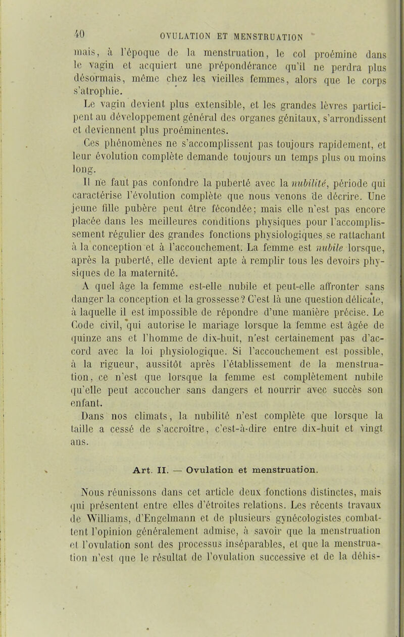 mais, a l’époque de la menstruation, le col proémine dans le vagin et acquiert une prépondérance qu’il ne perdra plus désormais, même chez les vieilles femmes, alors que le corps s’atrophie. Le vagin devient plus extensible, et les grandes lèvres partici- pent au développement général des organes génitaux, s’arrondissent et deviennent plus proéminentes. Ces phénomènes ne s’accomplissent pas toujours rapidement, et leur évolution complète demande toujours un temps plus ou moins long. Il ne faut pas confondre la puberté avec la nubilité, période qui caractérise l’évolution complète que nous venons de décrire. Une jeune fdle pubère peut être fécondée; mais elle n’est pas encore placée dans les meilleures conditions physiques pour l'accomplis- sement régulier des grandes fonctions physiologiques se rattachant à la conception et à l’accouchement. La femme est nubile lorsque, après la puberté, elle devient apte à remplir tous les devoirs phy- siques de la maternité. A quel âge la femme est-elle nubile et peut-elle affronter sans danger la conception et la grossesse? C’est là une question délica'te, à laquelle il est impossible de répondre d’une manière précise. Le Code civil, qui autorise le mariage lorsque la femme est âgée de quinze ans et l’homme de dix-huit, n’est certainement pas d’ac- cord avec la loi physiologique. Si l’accouchement est possible, à la rigueur, aussitôt après l’établissement de la menstrua- tion, ce n’est que lorsque la femme est complètement nubile quelle peut accoucher sans dangers et nourrir avec succès son enfant. Dans nos climats, la nubilité n’est complète que lorsque la taille a cessé de s’accroître, c’est-à-dire entre dix-huit et vingt ans. Art. II. — Ovulation et menstruation. Nous réunissons dans cet article deux fonctions distinctes, mais qui présentent entre elles d’étroites relations. Les récents travaux de Williams, d’Engelmann et de plusieurs gynécologistes combat- tent l’opinion généralement admise, à savoir que la menstruation el l’ovulation sont des processus inséparables, et que la menstrua- tion n’est que le résultat de l’ovulation successive et de la déhis-