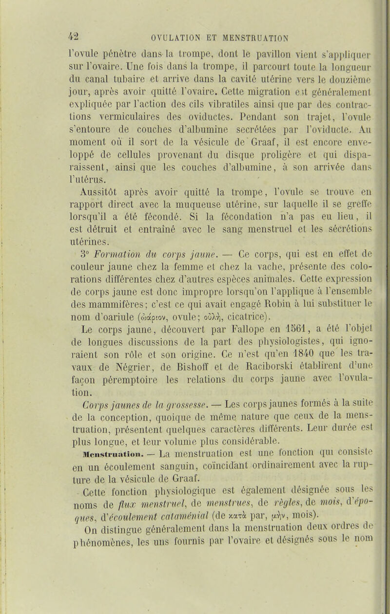 l’ovule pénètre dans-la trompe, dont le pavillon vient s’appliquer sur l’ovaire. Une fois dans la trompe, il parcourt toute la longueur du canal tubaire et arrive dans la cavité utérine vers le douzième jour, après avoir quitté l’ovaire. Cette migration e >t généralement expliquée par l’action des cils vibratiles ainsi que par des contrac- tions vermiculaires des oviductes. Pendant son trajet, l’ovule s’entoure de couches d’albumine secrétées par l’oviducle. Au moment où il sort de la vésicule de Graaf, il est encore enve- loppé de cellules provenant du disque proligère et qui dispa- raissent, ainsi que les couches d’albumine, à son arrivée dans l’utérus. Aussitôt après avoir quitté la trompe, l’ovule se trouve en rapport direct avec la muqueuse utérine, sur laquelle il se greffe lorsqu’il a été fécondé. Si la fécondation n’a pas eu lieu, il est détruit et entraîné avec le sang menstruel et les sécrétions utérines. 3° Formation du corps jaune. — Ce corps, qui est en effet de couleur jaune chez la femme et chez la vache, présente des colo- rations différentes chez d’autres espèces animales. Cette expression de corps jaune est donc impropre lorsqu’on l’applique à l’ensemble des mammifères; c’est ce qui avait engagé Robin à lui substituer le nom d’oariule (wap>.ov, ovule; oGXv], cicatrice). Le corps jaune, découvert par Fallope en 1561, a été l’objet de longues discussions de la part des physiologistes, qui igno- raient son rôle et son origine. Ce n’est qu’en 1840 que les tra- vaux de Négrier, de Bisholf et de Raciborski établirent d’une façon péremptoire les relations du corps jaune avec l’ovula- tion. Corps jaunes de la grossesse. — Les corps jaunes formés à la suite de la conception, quoique de même nature que ceux de la mens- truation, présentent quelques caractères différents. Leur durée est plus longue, et leur volume plus considérable. Menstruation. — La menstruation est une fonction qui consiste en un écoulement sanguin, coïncidant ordinairement avec la rup- ture de la vésicule de Graaf. Cette fonction physiologique est également désignée sous les noms de flux menstruel, de menstrues, de règles, de mois, (Yépo- ques, d’écoulement cataménial (de xaxà par, j^v, mois). On distingue généralement dans la menstruation deux ordres de phénomènes, les uns fournis par l’ovaire et désignés sous le nom