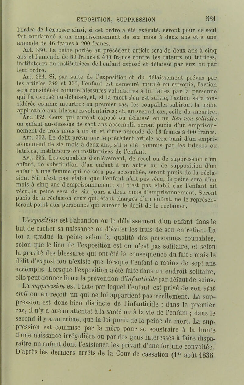 EXPOSITION, SUPPRESSION 331 Pordre de l’exposer ainsi, si cet ordre a été exécuté, seront pour ce seul fait condamné à un emprisonnement de six mois à deux ans et à une amende de 16 francs à 200 francs. Art. 350. La peine porlée au précédent article sera de deux ans à cinq ans et l’amende de 50 francs à 400 francs contre les tuteurs ou tutrices, instituteurs ou institutrices de l’enfant exposé et délaissé par eux ou par leur ordre. Art. 351. Si, par suite de l’exposition et du délaissement prévus par les articles 349 et 350, l’enfant est demeuré mutilé ou estropié, l’action sera considérée comme blessures volontaires à lui faites par la personne qui l’a exposé ou délaissé, et, si la mort s’en est suivie, l’action sera con- sidérée comme meurtre; au premier cas, les coupables subiront la peine applicable aux blessures volontaires ; et, au second cas, celle du meurtre. Art. 352. Ceux qui auront exposé ou délaissé en un lieu non solitaire un enfant au-dessous de sept ans accomplis seront punis d’un emprison- nement de trois mois à un an et d’une amende de 16 francs à 100 francs. Art. 353. Le délit prévu par le précédent article sera puni d’un empri- sonnement de six mois à deux ans, s’il a été commis par les tuteurs ou tutrices, instituteurs ou institutrices de l’enfant. Art. 354. Les coupables d’enlèvement, de recel ou de suppression d’un enfant, de substitution d’un enfant à un autre ou de supposition d’un enfant à une femme qui ne sera pas accouchée, seront punis de la réclu- sion. S’il n’est pas établi que l’enfant n’ait pas vécu, la peine sera d’un mois à cinq ans d’emprisonnement; s’il n’est pas établi que l’enfant ait vécu, la peine sera de six jours à deux mois d’emprisonnement. Seront punis de la réclusion ceux qui, étant chargés d’un enfant, ne le représen- teront point aux personnes qui auront le droit de le réclamer. L'exposition est l’abandon ou le délaissement d’un enfant dans le but de cacher sa naissance ou d’éviter les frais de son entretien. La loi a gradué la peine selon la qualité des personnes coupables, selon que le lieu de l’exposition est ou n’est pas solitaire, et selon la gravité des blessures qui ont été la conséquence du fait ; mais le délit d’exposition n’existe que lorsque l’enfant a moins de sept ans accomplis. Lorsque l’exposition a été faite dans un endroit solitaire, elle peut donner lieu à la prévention d'infanticide par défaut de soins. La suppression est l’acte par lequel l’enfant est privé de son état civil ou en reçoit un qui ne lui appartient pas réellement. La sup- piession est donc bien distincte de l’infanticide : dans le premier cas, il n y a aucun attentat à la santé ou à la vie de l’enfant ; dans le second il y a un crime, que la loi punit de la peine de mort. La sup- pression est commise par la mère pour se soustraire à la honte d’une naissance irrégulière ou par des gens intéressés à faire dispa- raître un enfant dont l’existence les privait d’une fortune convoitée. D après les derniers arrêts de la Cour de cassation (1er août 1836