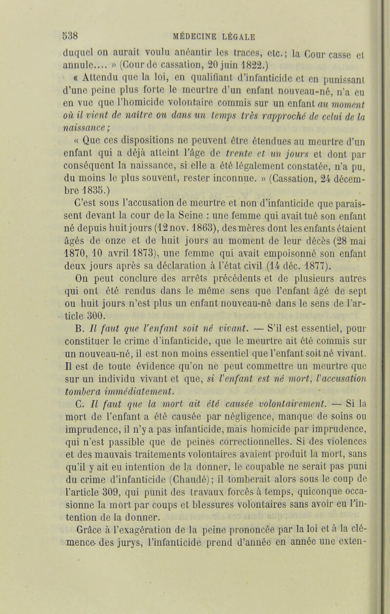 duquel on aurait voulu anéantir les traces, etc.; la Cour casse et annule.... » (Gourde cassation, 20juin 1822.) « Attendu que la loi, en qualifiant d infanticide et en punissant d’une peine plus forte le meurtre d’un enfant nouveau-né, n’a eu en vue que l’homicide volontaire commis sur un enfantai moment où il vient de naître ou dans un temps très rapproché de celui de la naissance ; a Que ces dispositions ne peuvent être étendues au meurtre d’un enfant qui a déjà atteint l’âge de trente et un jours et dont par conséquent la naissance, si elle a ôté légalement constatée, n’a pu, du moins le plus souvent, rester inconnue. » (Cassation, 24 décem- bre 1835.) C’est sous l’accusation de meurtre et non d’infanticide que parais- sent devant la cour de la Seine : une femme qui avait tué son enfant né depuis huit jours (12nov. 1863), des mères dont les enfants étaient âgés de onze et de huit jours au moment de leur décès (28 mai 1870, 10 avril 1873), une femme qui avait empoisonné son enfant deux jours après sa déclaration à l’état civil (14 déc. 1877). On peut conclure des arrêts précédents et de plusieurs autres qui ont été rendus dans le même sens que l’enfant âgé de sept ou huit jours n’est plus un enfant nouveau-né dans le sens de l’ar- ticle 300. B. Il faut que l’enfant soit né vivant. — S’il est essentiel, pour constituer le crime d’infanticide, que le meurtre ait ôté commis sur un nouveau-né, il est non moins essentiel que l’enfant soit né vivant. Il est de toute évidence qu’on ne peut commettre un meurtre que sur un individu vivant et que, si l'enfant est né mort, l'accusation tombera immédiatement. C. Il faut que la mort ait été causée volontairement. — Si la mort de l’enfant a été causée par négligence, manque de soins ou imprudence, il n’y a pas infanticide, mais homicide par imprudence, qui n’est passible que de peines correctionnelles. Si des violences et des mauvais traitements volontaires avaient produit la mort, sans qu’il y ait eu intention de la donner, le coupable ne serait pas puni du crime d’infanticide (Chaudé); il tomberait alors sous le coup de l’article 309, qui punit des travaux forcés à temps, quiconque occa- sionne la mort par coups et blessures volontaires sans avoir eu l’in- tention de la donner. Grâce à l’exagération de la peine prononcée par la loi et à la clé- mence- des jurys, l’infanticide prend d’année en année une exten-