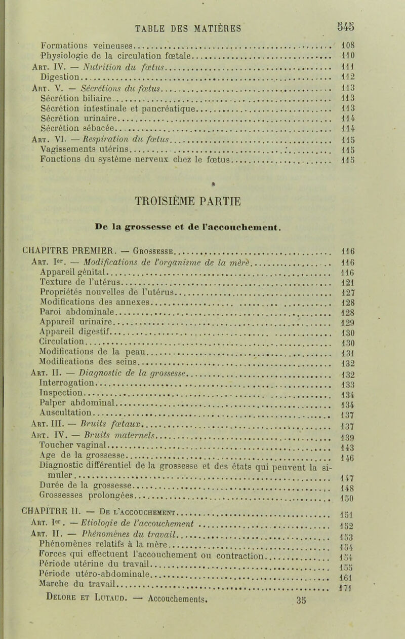 Formations veineuses ,, 108 Physiologie de la circulation fœtale 110 Art. IV. — Nutrition du fœtus 111 Digestion 112 Art. V. — Sécrétions du fœtus 113 Sécrétion biliaire 113 Sécrétion intestinale et pancréatique 113 Sécrétion urinaire 114 Sécrétion sébacée. 114 Art. VI. — Respiration du fœtus 115 Vagissements utérins ; 115 Fonctions du système nerveux chez le fœtus 115 % TROISIÈME PARTIE De la grossesse et de raccoucheinent. CHAPITRE PREMIER. — Grossesse 116 Art. Ier. — Modifications de l’organisme de la mèrè 116 Appareil génital 116 Texture de l’utérus 121 Propriétés nouvelles de l’utérus 127 Modifications des annexes 128 Paroi abdominale 128 Appareil urinaire 129 Appareil digestif 130 Circulation 130 Modifications de la peau . 131 Modifications des seins 132 Art. II. — Diagnostic de la gt'ossesse 132 Interrogation 133 Inspection 434 Palper abdominal 434 Auscultation 4 37 Art. III.— Bruits fœtaux 437 Art. IV. — Bruits maternels 439 Toucher vaginal * 443 Age de la grossesse ] 4 4g Diagnostic différentiel de la grossesse et des états qui peuvent la si- muler 447 Durée de la grossesse 148 Grossesses prolongées ’’ 439 CHAPITRE II. — De l’a.ccoüchement..... 454 Art. Ier. — Etiologie de l’accouchement 450 Art. II. — Phénomènes du travail 433 Phénomènes relatifs à la mère J 54 Forces qui effectuent l’accouchement ou contraction.......’.. ’ ’ ’ ' ' 4 34 Période utérine du travail ’ t’ jg,. Période utéro-abdomiuale _ Marche du travail _ ’ Delore et Lutauo. — Accouchements. 35