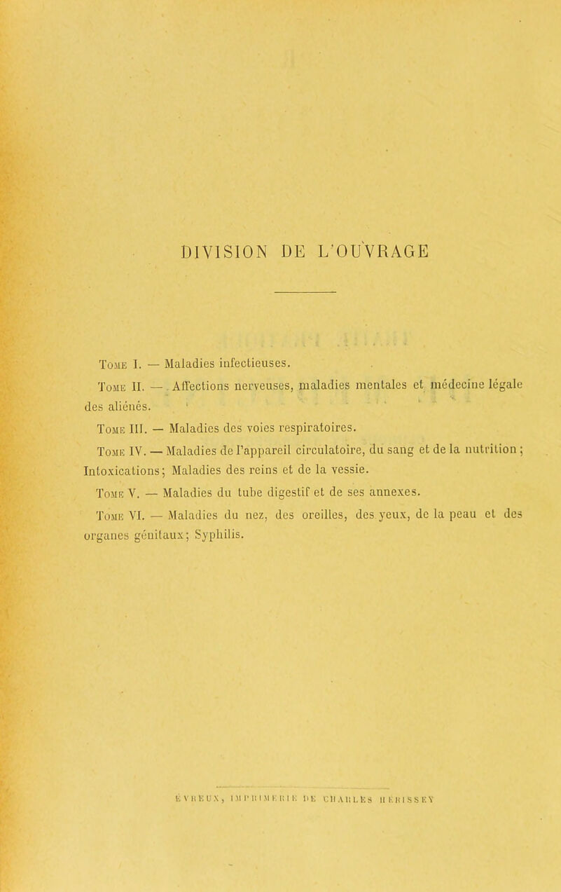 DIVISION DE L'OUVRAGE Tome I. — Maladies infectieuses. Tome II. — . Affections nerveuses, maladies mentales et me deep e legale des alienes. Tome III. — Maladies des voies respiratoires. Tome IV. — Maladies de Fappareil circulatoire, da sang et de la nutrition ; Intoxications; Maladies des reins et de la vessie. Tome V. — Maladies du tube digestif et de ses annexes. Tome VI. — Maladies du nez, des oreilles, des yeux, de la peau et des organes genitaux; Syphilis. evheux, iMi'itisii i:ir: de ciiaiilEs ukiussey