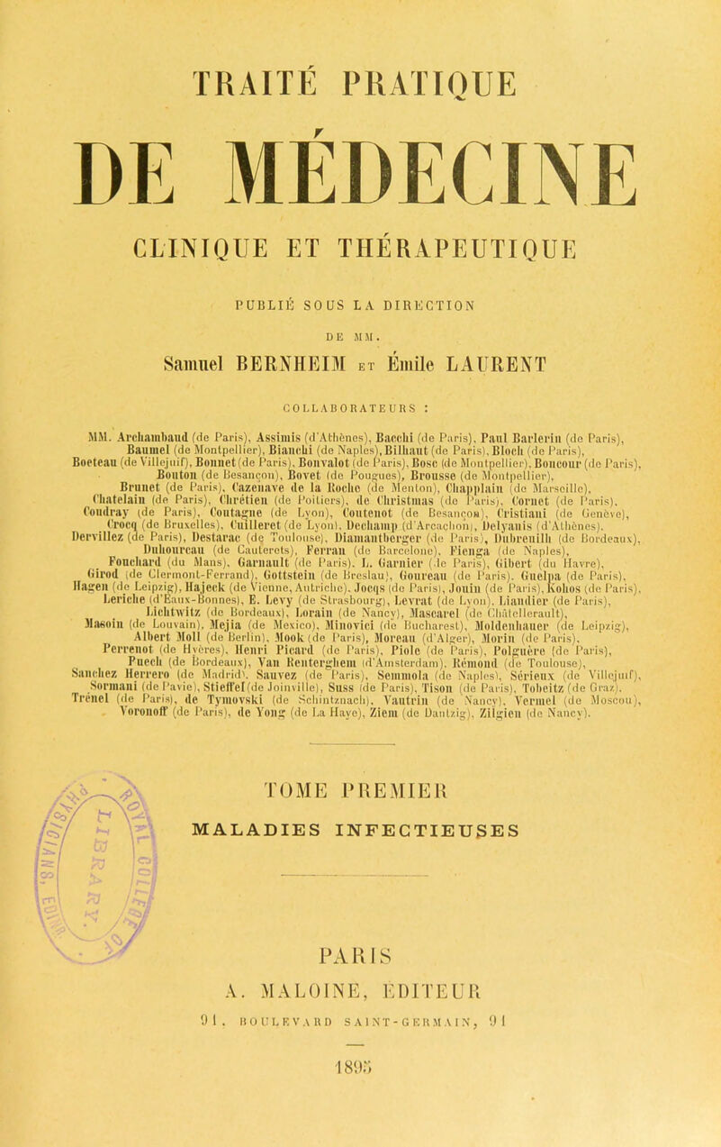 DE MEDECINE CLINIQUE ET THERAPEUTIQUE PUBLIC SOUS LA DIRECTION DE MU. Samuel BERNHEIM et Emile LAURENT COLLABORATEURS : M&1. Archainband (de Paris), Assimis (d'Atlienes), Bare,hi (de Paris), Paul Barlcrin (do Paris), Baumel (de Montpellier), Bianehi (de Naples), Bilhaut (de Paris), Block (de Paris), Boeteau (de Villejuif), Bonnet (de Paris), Bonvalot (de Paris), Bose (de Montpellier), Boncour (de Paris), Bouton (de Besancon), Bovet (de Pougues), Bl'OUSSe (de Montpellier), Brunet (de Paris), Cazenave de la Roche (de Menton), Chapplain (do Marseille), Ckatelaili (de Paris), Chretien (de Poitiers), de Christmas (de Paris), Cornet (de Paris). Condray (de Paris), Coutaglie (de Lyon), Coutenot (de Besaneon), Cl'istiaili (de Geneve), _ Crocq (de Bruxelles), Cuilleret (de Lyon), Dcckamp (d’Arcaclion), lielyanis (d’Atlienes), Dervillez (de Paris), Destarac (de Toulouse), Dianiailtberger (de Paris), Dnhreuilh (de Bordeaux), Duhourcau (de Cauterots), Perran (de Barcelona), Fieilga (de Naples), Fouchard (du Mans), Garnault (de Paris). L. Gamier (de Paris), Gibert (du Havre), Girod de Clermont-Ferrand), Gottsteill (de Breslau), Gonreau (de Paris). Guelpa (de Paris), nagen (de Leipzig), Ha.jeck (de Vienne, Autriclie). Jocqs (de Parisl, Jouill (de Paris), Kollos (de Paris), Leriche (d’Eaux-Bonnes), E. Levy (de Strasbourg), Lcvrat (de Lyon), Liandier (de Paris), Lichtwitz (de Bordeaux), Lorain (de Nancy), Mascarel (de Chfdellerault), Masoin (de Louvain), 3Iejia (de Mexico), Minovici (de Bucharest), Moldenhaner (de Leipzig), Albert 3Ioll (de Berlin), Book (de Paris), Moreau (d’Alger), Morin (de Paris), Perrenot (de Hvcres), Henri Picard (de Paris), Piole (de Paris), Polguere (de Paris), Puech (de Bordeaux), Van Rcntcrgheni id'Ainsterdam), Rcmond (de Toulouse), Sanchez Herrero (de Madrid'. Sauvez (de Paris), Semniola (de Naples), Serieux (de Villejuif), Sormani (de Pavie), Stieffelfdo Joinville), Suss (de Paris), Tison (de Paris), Tobeitz (de Graz), Trenel (de Paris), ilc Tymovski (de Scliintznacli). Vautriil (de Nancy), Vermel (de Moscow), Voroiiotl' (de Paris), de Yoilg (de La Hayo), Ziein (de Dautzig), Ziigicn (de Nancy). TOME PREMIER MALADIES INFECTIEUSES PARIS A. MALOINE, EDITEUR 91. BOULEVARD SAINT-GERMAIN, 91 1893