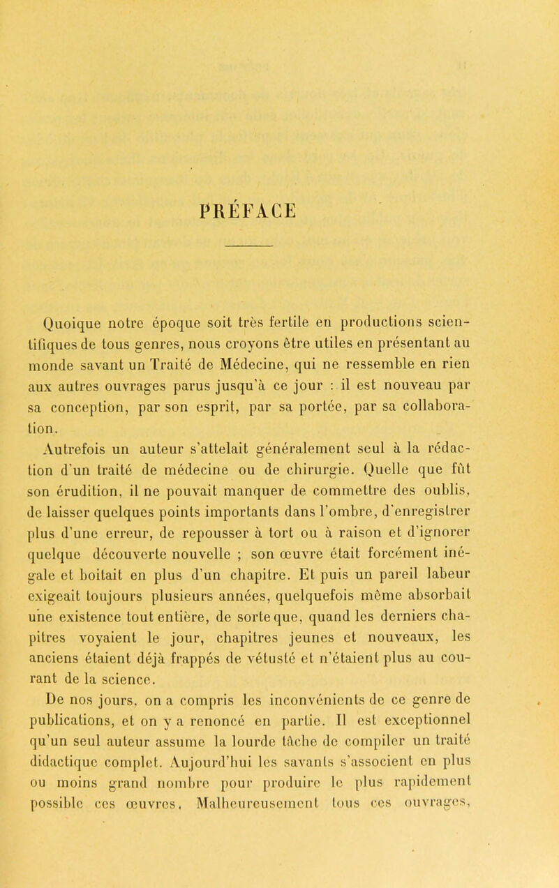 PREFACE Quoique noire epoque soit tres fertile en productions scien- lifiques de tous genres, nous croyons 6tre utiles en presentant au monde savant un Traite de Medecine, qui ne ressemble en rien aux autres ouvrages parus jusqu’a ce jour : il est nouveau par sa conception, par son esprit, par sa porlee, par sa collabora- tion. Autrefois un auteur s’attelait generalement seul a la redac- tion d’un traite de medecine ou de chirurgie. Quelle que fut son erudition, il ne pouvait manquer de commettre des oublis, de laisser quelques points importanls dans l’ombre, d'enregislrer plus d’une erreur, de repousser a tort ou a raison et d’ignorer quelque decouverte nouvelle ; son oeuvre etait forcement ine- gale et boitait en plus d’un chapitre. Et puis un pareil labeur exigeait toujours plusieurs annees, quelquefois meme absorbait une existence tout entiere, de sorteque, quand les derniers cha- pitres voyaient le jour, chapitres jeunes et nouveaux, les anciens etaient deja frappes de vetusle et n’etaient plus au cou- rant de la science. De nos jours, on a compris les inconvenicnts de ce genre de publications, et on y a rcnonce en parlie. Il est exceptionnel qu’un seul auteur assume la lourde tdche de compiler un traite didactiquc complet. Aujourd’hui les savants s’associent on plus ou moins grand nombrc pour produirc lc plus rapidement possible ccs oeuvres, Malheureusemcnt tous cos ouvrages,