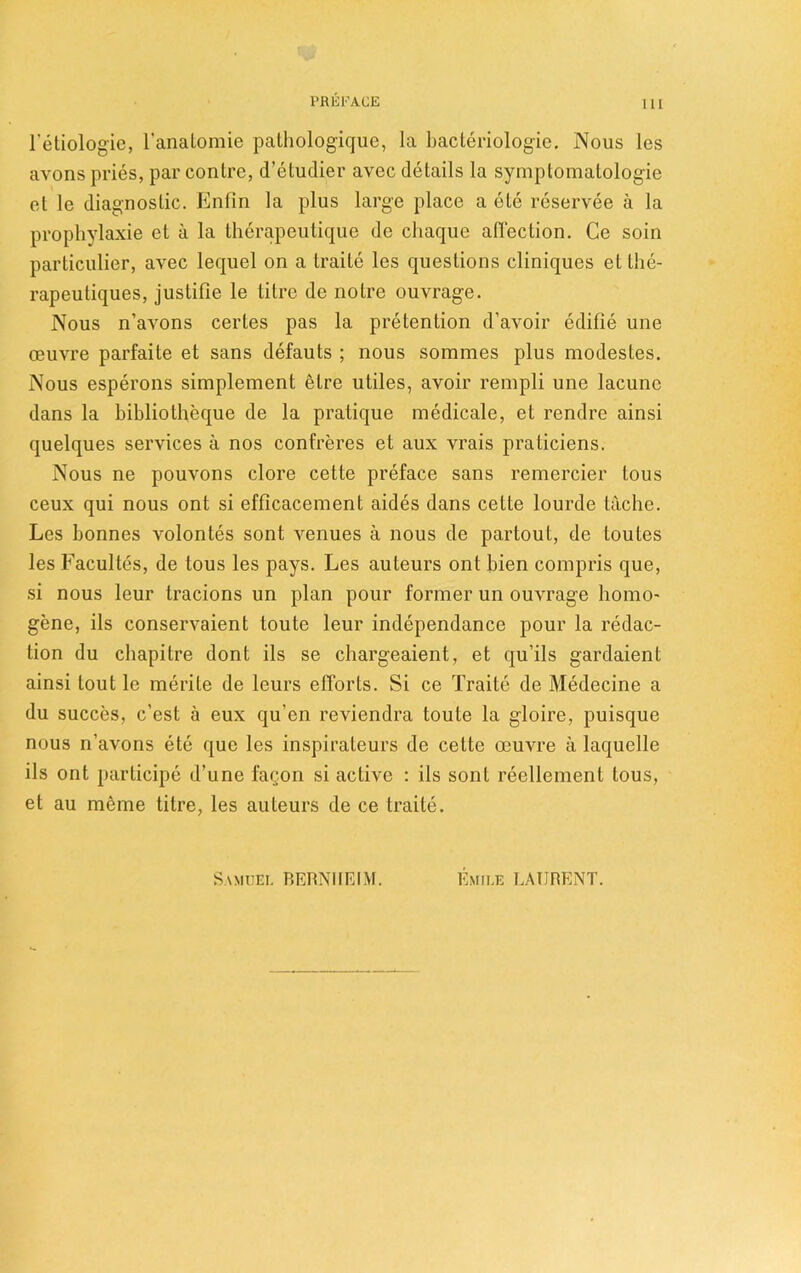 Tetiologic, l’anatomie pathologique, la bacteriologie. Nous les avons pries, par contre, d’etudier avec details la symptomatologie et le diagnostic. Entin la plus large place a ete reservee a la prophylaxie et a la therapeutique de cliaque all'ection. Ce soin particulier, avec lequel on a traite les questions cliniques et the- rapeutiques, justifie le litre de notre ouvrage. Nous n’avons certes pas la pretention d’avoir edifie une oeuvre parfaite et sans defauts ; nous sommes plus modestes. Nous esperons simplement etre utiles, avoir rempli une lacunc dans la bibliotheque de la pratique medicale, et rendre ainsi quelques services a nos confreres et aux vrais praticiens. Nous ne pouvons clore cette preface sans remercier tous ceux qui nous ont si efficacement aides dans cette lourde tache. Les bonnes volontes sont venues a nous de partout, de toutes les Facultes, de tous les pays. Les auteurs ont bien compris que, si nous leur tracions un plan pour former un ouvrage homo- gene, ils conservaient toute leur independance pour la redac- tion du chapitre dont ils se chargeaient, et qu’ils gardaient ainsi lout le merite de leurs efforts. Si ce Traite de Medecine a du succes, c’est a eux qu'en reviendra toute la gloire, puisque nous n’avons ete que les inspirateurs de cette oeuvre a laquelle ils ont participe d’une facon si active : ils sont reellement tous, et au meme titre, les auteurs de ce traite. Samuei. BERNIIEIM. Emile LAURENT.